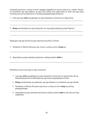 40
matatanda ang human washing machine sapagkat nagdudulot ito ng mas efisyent na trabaho. Patuloy
na umiimbento ang mga Hapones ng mga robot subalit wala silang balak na alisin ang mga taong
maaaring personal na makaunawa sa kanilang pangangailangan bilang tao.
1. Isulat ang mga sanhi ng paglalagay ng mga matatanda sa institusyon sa ibang bansa.
_________________________________________________________________________________
_________________________________________________________________________________
2. Bunga ng kakulangan ng mga empleyado, ano ang naging hakbang ng mga Hapones?
_________________________________________________________________________________
_________________________________________________________________________________
Dugtungan ang mga parirala ng mga impormasyong batay sa binasa.
3. Naimbento ni Mitsuru Hiruyama ang human washing machine bunga ng
_________________________________________________________________________________
4. Nagustuhan ng mga matatanda ang human washing machine dahil sa
_________________________________________________________________________________
Ihambing mo ang iyong sagot sa mga sumusunod:
1. Ang mga sanhi ng paglalagay ng mga matatanda sa institusyon ay ang kawalan nila ng
kakayahang gumawa at kakulangan ng mga taong mangangalaga sa kanila.
2. Bunga ng kakulangan ng empleyado, ang mga Hapones ay umimbento ng mga robotiks.
3. Naimbento ni Mitsuru Hiruyama ang human washing machine bunga ng sariling
pangangailangan.
4. Nagustuhan ng mga matatanda ang human washing machine dahil sa mas efisyent itong
magtrabaho.
 