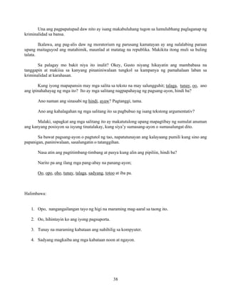 38
Una ang pagpapatupad daw nito ay isang makabuluhang tugon sa lumulubhang paglaganap ng
kriminalidad sa bansa.
Ikalawa, ang pag-alis daw ng moratorium ng parusang kamatayan ay ang nalalabing paraan
upang maitaguyod ang matahimik, maunlad at matatag na republika. Makikita itong muli sa huling
talata.
Sa palagay mo bakit niya ito inulit? Okey, Gusto niyang hikayatin ang mambabasa na
tanggapin at makiisa sa kanyang pinaniniwalaan tungkol sa kampanya ng pamahalaan laban sa
kriminalidad at karahasan.
Kung iyong mapapansin may mga salita sa teksto na may salungguhit; talaga, tunay, oo, ano
ang ipinahahayag ng mga ito? Ito ay mga salitang nagpapahayag ng pagsang-ayon, hindi ba?
Ano naman ang sinasabi ng hindi, ayaw? Pagtanggi, tama.
Ano ang kahalagahan ng mga salitang ito sa pagbubuo ng isang tekstong argumentativ?
Malaki, sapagkat ang mga salitang ito ay makatutulong upang mapagtibay ng sumulat anuman
ang kanyang posisyon sa isyung tinatalakay, kung siya’y sumasang-ayon o sumasalungat dito.
Sa bawat pagsang-ayon o pagtutol ng tao, napatutunayan ang kalayaang pumili kung sino ang
papanigan, paniniwalaan, sasalungatin o tatanggihan.
Nasa atin ang pagtitimbang-timbang at pasya kung alin ang pipiliin, hindi ba?
Narito pa ang ilang mga pang-abay na panang-ayon;
Oo, opo, oho, tunay, talaga, sadyang, totoo at iba pa.
Halimbawa:
1. Opo, nangangailangan tayo ng higi na maraming mag-aaral sa taong ito.
2. Oo, hihintayin ko ang iyong pagsuporta.
3. Tunay na maraming kabataan ang nahihilig sa kompyuter.
4. Sadyang magkaiba ang mga kabataan noon at ngayon.
 