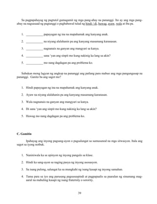 39
Sa pagpapahayag ng pagtutol gumagamit ng mga pang-abay na pananggi. Ito ay ang mga pang-
abay na nagsasaad ng pagtanggi o pagbabawal tulad ng hindi / di, huwag, ayaw, wala at iba pa.
1. ___________ papayagan ng ina na mapahamak ang kanyang anak.
2. ___________ na niyang alalahanin pa ang kanyang masamang karanasan.
3. ___________ nagnanais na ganyan ang mangyari sa kanya.
4. ___________ sana ‘yan ang sinpit mo kung nakinig ka lang sa akin?
5. ___________ mo nang dagdagan pa ang problema ko.
Subukan mong lagyan ng angkop na pananggi ang patlang para mabuo ang mga pangungusap na
pananggi. Ganito ba ang sagot mo?
1. Hindi papayagan ng ina na mapahamak ang kanyang anak.
2. Ayaw na niyang alalahanin pa ang kanyang masamang karanasan.
3. Wala nagnanais na ganyan ang mangyari sa kanya.
4. Di sana ‘yan ang sinpit mo kung nakinig ka lang sa akin?
5. Huwag mo nang dagdagan pa ang problema ko.
C. Gamitin
Ipahayag ang inyong pagsang-ayon o pagsalungat sa sumusunod na mga sitwasyon. Itala ang
sagot sa iyong notbuk.
1. Naniniwala ka sa opinyon ng inyong pangulo sa klase.
2. Hindi ka sang-ayon sa naging pasya ng inyong asosasyon.
3. Sa isang pulong, salungat ka sa mungkahi ng isang kasapi ng inyong samahan.
4. Tama para sa iyo ang parusang pagsususpindi at pagpapaalis sa paaralan ng sinumang mag-
aaral na mahuling kasapi ng isang fraternity o sorority.
 