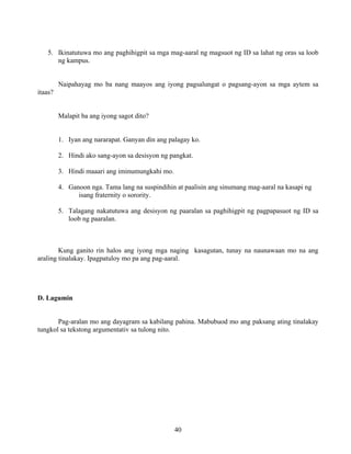 40
5. Ikinatutuwa mo ang paghihigpit sa mga mag-aaral ng magsuot ng ID sa lahat ng oras sa loob
ng kampus.
Naipahayag mo ba nang maayos ang iyong pagsalungat o pagsang-ayon sa mga aytem sa
itaas?
Malapit ba ang iyong sagot dito?
1. Iyan ang nararapat. Ganyan din ang palagay ko.
2. Hindi ako sang-ayon sa desisyon ng pangkat.
3. Hindi maaari ang iminumungkahi mo.
4. Ganoon nga. Tama lang na suspindihin at paalisin ang sinumang mag-aaral na kasapi ng
isang fraternity o sorority.
5. Talagang nakatutuwa ang desisyon ng paaralan sa paghihigpit ng pagpapasuot ng ID sa
loob ng paaralan.
Kung ganito rin halos ang iyong mga naging kasagutan, tunay na naunawaan mo na ang
araling tinalakay. Ipagpatuloy mo pa ang pag-aaral.
D. Lagumin
Pag-aralan mo ang dayagram sa kabilang pahina. Mabubuod mo ang paksang ating tinalakay
tungkol sa tekstong argumentativ sa tulong nito.
 