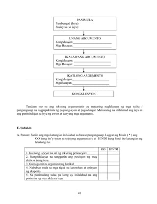 41
Tandaan mo na ang tekstong argumentativ ay maaaring naglalaman ng mga salita /
pangungusap na nagpapakilala ng pagsang-ayon at pagsalungat. Maliwanag na inilalahad ang isyu at
ang paninindigan sa isyu ng awtor at kanyang mga argumento.
E. Subukin
A. Panuto: Suriin ang mga katangian inilalahad sa bawat pangungusap. Lagyan ng bituin ( * ) ang
OO kung ito’y totoo sa tekstong argumentativ at HINDI kung hindi ito katangian ng
tekstong ito.
OO HINDI
1. Isa itong ispeyal na uri ng tekstong persweysiv.
2. Nanghihikayat na tanggapin ang posisyon ng may
akda sa isang isyu.
3. Gumagamit na argumentong lohikal
4. Nabubuo mula sa mga tiyak na katotohan at opinyon
ng eksperto.
5. Sa panimulang talaa pa lamg ay inilalahad na ang
posisyon ng may akda sa isyu.
PANIMULA
Pambungad (Isyu)
Posisyon (sa isyu):
UNANG ARGUMENTO
Kongklusyon:_________________________
Mga Batayan:_________________________
IKALAWANG ARGUMENTO
Kongklusyon: ________________________
Mga Batayan: ________________________
IKATLONG ARGUMENTO
Kongklusyon________________________
MgaBatayan:________________________
KONGKLUSYON
 