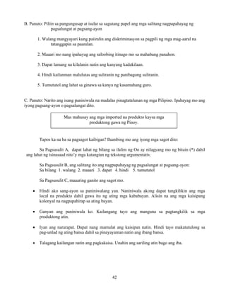 42
B. Panuto: Piliin sa pangungusap at isulat sa sagutang papel ang mga salitang nagpapahayag ng
pagsalungat at pagsang-ayon
1. Walang mangyayari kung paiiralin ang diskriminasyon sa pagpili ng mga mag-aaral na
tatanggapin sa paaralan.
2. Maaari mo nang ipahayag ang saloobing itinago mo sa mahabang panahon.
3. Dapat lamang na kilalanin natin ang kanyang kadakilaan.
4. Hindi kailanman malulutas ang suliranin ng panibagong suliranin.
5. Tumututol ang lahat sa ginawa sa kanya ng kasamahang guro.
C. Panuto: Narito ang isang paniniwala na madalas pinagtatalunan ng mga Pilipino. Ipahayag mo ang
iyong pagsang-ayon o pagsalungat dito.
Tapos ka na ba sa pagsagot kaibigan? Ihambing mo ang iyong mga sagot dito:
Sa Pagsusulit A, dapat lahat ng bilang sa ilalim ng Oo ay nilagyang mo ng bituin (*) dahil
ang lahat ng isinasaad nito’y mga katangian ng tekstong argumentativ.
Sa Pagsusulit B, ang salitang ito ang nagpapahayag ng pagsalungat at pagsang-ayon:
Sa bilang 1. walang 2. maaari 3. dapat 4. hindi 5. tumututol
Sa Pagsusulit C, maaaring ganito ang sagot mo.
• Hindi ako sang-ayon sa paniniwalang yan. Naniniwala akong dapat tangkilikin ang mga
local na produkto dahil gawa ito ng ating mga kababayan. Alisin na ang mga kaisipang
kolonyal na nagpapahirap sa ating bayan.
• Ganyan ang paniniwala ko. Kailangang tayo ang manguna sa pagtangkilik sa mga
produktong atin.
• Iyan ang nararapat. Dapat nang mamulat ang kaisipan natin. Hindi tayo makatutulong sa
pag-unlad ng ating bansa dahil sa pinayayaman natin ang ibang bansa.
• Talagang kailangan natin ang pagkakaisa. Unahin ang sariling atin bago ang iba.
Mas mahusay ang mga imported na produkto kaysa mga
produktong gawa ng Pinoy.
 