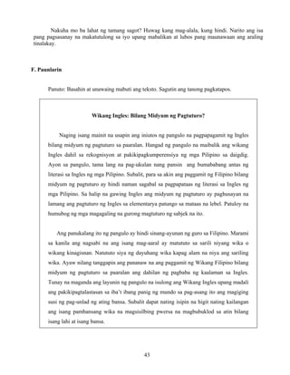 43
Nakuha mo ba lahat ng tamang sagot? Huwag kang mag-alala, kung hindi. Narito ang isa
pang pagsasanay na makatutulong sa iyo upang mabalikan at lubos pang maunawaan ang araling
tinalakay.
F. Paunlarin
Panuto: Basahin at unawaing mabuti ang teksto. Sagutin ang tanong pagkatapos.
Wikang Ingles: Bilang Midyum ng Pagtuturo?
Naging isang mainit na usapin ang iniutos ng pangulo na pagpapagamit ng Ingles
bilang midyum ng pagtuturo sa paaralan. Hangad ng pangulo na maibalik ang wikang
Ingles dahil sa rekognisyon at pakikipagkumperensiya ng mga Pilipino sa daigdig.
Ayon sa pangulo, tama lang na pag-ukulan nang pansin ang bumababang antas ng
literasi sa Ingles ng mga Pilipino. Subalit, para sa akin ang paggamit ng Filipino bilang
midyum ng pagtuturo ay hindi naman sagabal sa pagpapataas ng literasi sa Ingles ng
mga Pilipino. Sa halip na gawing Ingles ang midyum ng pagtuturo ay paghusayan na
lamang ang pagtuturo ng Ingles sa elementarya patungo sa mataas na lebel. Patuloy na
humubog ng mga magagaling na gurong magtuturo ng sabjek na ito.
Ang panukalang ito ng pangulo ay hindi sinang-ayunan ng guro sa Filipino. Marami
sa kanila ang nagsabi na ang isang mag-aaral ay matututo sa sarili niyang wika o
wikang kinagisnan. Natututo siya ng dayuhang wika kapag alam na niya ang sariling
wika. Ayaw nilang tanggapin ang pananaw na ang paggamit ng Wikang Filipino bilang
midyum ng pagtuturo sa paaralan ang dahilan ng pagbaba ng kaalaman sa Ingles.
Tunay na maganda ang layunin ng pangulo na isulong ang Wikang Ingles upang madali
ang pakikipagtalastasan sa iba’t ibang panig ng mundo sa pag-asang ito ang magiging
susi ng pag-unlad ng ating bansa. Subalit dapat nating isipin na higit nating kailangan
ang isang pambansang wika na magsisilbing pwersa na magbubuklod sa atin bilang
isang lahi at isang bansa.
 