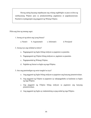 44
Huwag nating hayaang mapabayaan ang wikang nagbibigkis sa puso at diwa ng
sambayanang Pilipino para sa pinakamimithing pagkakaisa at pagkakaunawaan.
Paunlarin at palaganapin ang paggamit ng Wikang Filipino.
Piliin ang letra ng tamang sagot.
1. Anong uri ng teksto ang iyong binasa?
a. Narativ b. Argumentativ c. Informativ d. Prosijural
2. Anong isyu ang inilahad sa teksto?
a. Pagpapagamit ng Ingles bilang midyum sa pagtuturo sa paaralan.
b. Pagpapagamit ng Filipino bilang midyum sa pagtuturo sa paaralan.
c. Pagpapaunlad ng Wikang Filipino.
d. Pagbaba ng literasi sa Ingles ng mga Pilipino.
3. Ano ang paninindigan ng awtor tungkol sa isyu?
a. Ang paggamit ng Ingles bilang midyum sa pagtuturo ang kanyang pinaniniwalaan.
b. Ang paggamit ng Filipino sa pagtuturo ay nakapagpababa sa kaalaman sa Ingles
ng mga Pilipino.
c. Ang paggamit ng Filipino bilang midyum sa pagtuturo ang kanyang
pinaniniwalaan.
d. Ang paggamit ng Ingles ay makatutulong sa pag-unlad ng mga Pilipino.
 