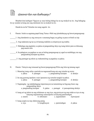 46
Gaano ka na kahusay?
Binabati kita kaibigan! Ngayon ay nasa huling bahagi ka na ng modyul na ito. Ang bahaging
ito ay susukat sa kung ano ang natutunan mo sa modyul na ito.
Handa ka na ba? Simulan mo nang sagutin ito.
I. Panuto: Isulat sa sagutang papel kung Tama o Mali ang ipinahahayag ng bawat pangungusap.
______1. Ang damdamin ay ang emosyon o anumang bagay na galing sa puso at hindi sa isip.
______ 2. Ang nadarama ng tao ay di lamang makikita sa ekspresyon ng mukha.
______ 3. Mahalaga ang pagtukoy sa paksa at pangunahing ideya ng isang teksto para sa lubusang
pag-unawa nito.
______ 4. Sa pahapyaw na pagbasa sa una at huling pangungusap ay agad na maibibigay mo ang
pangunahing kaisipan ng teksto.
_______5. Ang pamagat ng teksto ay makatutulong sa pagtukoy sa paksa.
II. Panuto: Tukuyin ang isinasaad ng bawat pangungusap.Piliin ang letra ng tamang sagot.
1. Maaaring isang salita o parirala na nagsasaad kung ano ang isinulat ng awtor.
a. paksa b. pamagat c. pangunahing kaisipan d. detalye
2. Ito ang gustong ipaalam o nais ipaunawa ng sumulat tungkol sa paksa.
a. paksa b. pamagat c. pangunahing kaisipan d. detalye
3. Nagtataglay ng mahahalagang impormasyon na tumutulong na bigyang linaw ang
pangunahing ideya.
a. pangunahing kaisipan b. paksa c. pamagat d. pansuportang detalye
4. Isang uri ng teksto na ang nilalaman ay ang isyu, ang posisyon ng may-akda sa isyu at ang
kanyang argumentong sumusuporta sa kanyang paninindigan.
a. narativ b. infromativ c. argumentativ d.prosijural
5. Isang usapin na may dalawang panig.
a. isyu b. kongklusyon c. paninindigan d. paksa
 