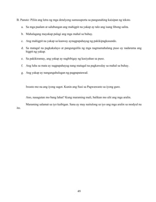 49
B. Panuto: Piliin ang letra ng mga detalyeng sumusuporta sa pangunahing kaisipan ng teksto.
a. Sa mga paalam at salubungan ang mahigpit na yakap ay talo ang isang libong salita.
b. Mahalagang mayakap palagi ang mga mahal sa buhay.
c. Ang mahigpit na yakap sa kaaway aynagpapahayag ng pakikipagkasundo.
d. Sa matagal na pagkakalayo at pangungulila ng mga nagmamahalang puso ay nadarama ang
higpit ng yakap.
e. Sa pakikiramay, ang yakap ay nagbibigay ng kasiyahan sa puso.
f. Ang luha sa mata ay nagpapahayag nang matagal na pagkawalay sa mahal sa buhay.
g. Ang yakap ay nangangahulugan ng pagpapatawad.
Iwasto mo na ang iyong sagot. Kunin ang Susi sa Pagwawasto sa iyong guro.
Ano, nasagutan mo bang lahat? Kung maraming mali, balikan mo ulit ang mga aralin.
Maraming salamat sa iyo kaibigan. Sana ay may naitulong sa iyo ang mga aralin sa modyul na
ito.
 