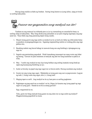 3
Huwag kang malula sa haba ng listahan. Ituring itong hamon sa iyong talino, sipag at tiwala
sa sariling kakayahan.
Paano mo gagamitin ang modyul na ito?
Tandaan na ang materyal na inihanda para sa iyo ay tumutulong na umunlad ka batay sa
sariling sikap at kakayahan. May ilang direksyong ipinaalala sa iyo para maging tagumpay ang pag-
aaral mo. Nasa ibaba ang ilang panutong dapat mong sundin.
1. Maaari mong gawin ang mga aralin sa modyul na ito sa loob at/o labas ng silid-aralan batay
sa panahon at pangangailangan mo. Ingatang mapanatiling malinis at walang pilas ang mga
pahina nito.
2. Basahing mabuti ang bawat bahagi at unawain kung ano ang hinihingi o ipinapagawa ng
mga ito.
3. Sagutin ang panimulang pagsubok. Hindi inaasahang masasagot mo nang wasto ang lahat
ng tanong. Gawain ito para malaman at matiyak ang dati mo nang kaalaman sa paksa at
wika.
4. May 3 aralin ang modyul at may laya kang balikan ang araling inaakala mong hindi pa
sapat ang kasanayang hinihiling sa iyo.
5. Isulat sa hiwalay na papel ang mga sagot mo sa bawat aralin. Huwag susulatan ang modyul.
6. Iwasto mo ang iyong mga sagot. Makukuha sa iyong guro ang susi sa pagwawasto. Lagyan
ng tsek (/ ) kung wasto ang sagot; ekis ( x ) kung mali.
7. Maging tapat sa sarili. Ang modyul na ito ay laan para sa sariling pagkatuto.
8. Pagkatapos ng pag-aaral mo sa modyul na ito, ibigay ito kasama ang iyong papel ng mga
sagot sa iyong guro. Handa ka na ba sa unang gawain?
Sige, magsimula ka na.
Teka, gusto mo bang matiyak kung gaano na ang alam mo sa mga aralin ng modyul?
Magpasimulang pagsubok ka muna.
 