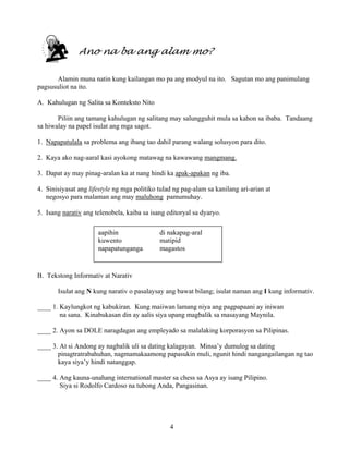 4
Ano na ba ang alam mo?
Alamin muna natin kung kailangan mo pa ang modyul na ito. Sagutan mo ang panimulang
pagsusuliot na ito.
A. Kahulugan ng Salita sa Konteksto Nito
Piliin ang tamang kahulugan ng salitang may salungguhit mula sa kahon sa ibaba. Tandaang
sa hiwalay na papel isulat ang mga sagot.
1. Napapatulala sa problema ang ibang tao dahil parang walang solusyon para dito.
2. Kaya ako nag-aaral kasi ayokong matawag na kawawang mangmang.
3. Dapat ay may pinag-aralan ka at nang hindi ka apak-apakan ng iba.
4. Sinisiyasat ang lifestyle ng mga politiko tulad ng pag-alam sa kanilang ari-arian at
negosyo para malaman ang may maluhong pamumuhay.
5. Isang narativ ang telenobela, kaiba sa isang editoryal sa dyaryo.
B. Tekstong Informativ at Narativ
Isulat ang N kung narativ o pasalaysay ang bawat bilang; isulat naman ang I kung informativ.
____ 1. Kaylungkot ng kabukiran. Kung maiiwan lamang niya ang pagpapaani ay iniwan
na sana. Kinabukasan din ay aalis siya upang magbalik sa masayang Maynila.
____ 2. Ayon sa DOLE naragdagan ang empleyado sa malalaking korporasyon sa Pilipinas.
____ 3. At si Andong ay nagbalik uli sa dating kalagayan. Minsa’y dumulog sa dating
pinagtratrabahuhan, nagmamakaamong papasukin muli, ngunit hindi nangangailangan ng tao
kaya siya’y hindi natanggap.
____ 4. Ang kauna-unahang international master sa chess sa Asya ay isang Pilipino.
Siya si Rodolfo Cardoso na tubong Anda, Pangasinan.
aapihin di nakapag-aral
kuwento matipid
napapatunganga magastos
 
