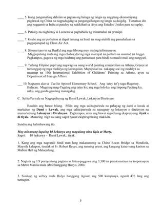5
____ 5. Isang pangunahing dahilan sa pagtaas ng halaga ng langis ay ang pang-ekonomiyang
paglawak ng China na nagpadagdag sa pangangailangan ng langis sa daigdig. Tumataas din
ang paggamit sa India at patuloy na nakikihati sa Asya ang Estados Unidos para sa suplay.
____ 6. Patuloy na naghintay si Leonora sa pagbabalik ng minamahal na prinsipe.
____ 7. Grabe ang air pollution at dapat lamang na hindi na mag-atubili ang pamahalaan sa
pagpapatupad ng Clean Air Act.
____ 8. Sinusuri pa rin ng DepEd ang mga librong may maling informasyon.
Magpupulong muli ang mga ebalweytor ng mga materyal na panturo sa susunod na linggo.
Pagkatapos, gagawa ng mga hakbang ang pamunuan para hindi na maulit muli ang nangyari.
____ 9. Tatlong Filipino pupil ang nagwagi sa isang world painting competition sa Athens, Greece at
tumanggap ng mga medalya ng karangalan. Mapapalad na nakapag-uwi ng medalya sa
naganap na 10th International Exhibition of Childrens’ Painting sa Athens, ayon sa
Department of Foreign Affairs.
___ 10. Nagtapos ako sa Cecilio Apostol Elementary School. Ang tatay ko’y taga-Hagonoy,
Bulacan. Magaling mag-Tagalog ang tatay ko; ang mga lolo ko, ang Impong Paciang ko,
naku, ang ganda-gandang managalog.
C. Salita/Parirala na Nagpapahayag ng Dami/Lawak, Lokasyon/Direksyon
Basahin ang bawat bilang. Piliin ang mga salita/parirala na pahayag ng dami o lawak at
markahan ng Dami o Lawak, ang mga salita/parirala na nauugnay sa lokasyon o direksyon na
mamarkahang Lokasyon o Direksyon. Pagkatapos, uriin ang bawat sagot kung ekspresyong tiyak o
di tiyak. Maaaring higit sa isang sagot bawat ekspresyon ang makikita.
Sundin ang halimbawang ito.
May minanang lupaing 10 hektarya ang magulang nina Kyla at Marty.
Sagot: 10 hektarya – Dami/Lawak, tiyak.
1. Kung ang mga nagrarali hindi man lang makatuntong sa Chino Roces Bridge sa Mendiola,
Maynila kahapon, tinulak ni Fr. Robert Reyes, ang running priest, ang kanyang kaisa-isang kariton sa
Mabini Hall ng Malacañang.
2. Nagtala ng 1.9 porsyentong pagtaas sa lakas-paggawa ang 3,300 na pinakamataas na korporasyon
sa Metro Manila mula Abril hanggang Hunyo, 2004.
3. Sinakop ng serbey mula Hulyo hanggang Agosto ang 500 kumpanya, ngunit 476 lang ang
tumugon.
 