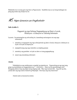 7
Makukuha mo sa iyong guro ang Susi sa Pagwawasto. Sasabihin niya sa iyo kung kailangan mo
pang pag-aralan ang modyul na ito.
Mga Gawain sa Pagkatuto
Sub-Aralin 1:
Paggamit ng mga Salitang Nagpapahayag ng Dami o Lawak,
Direksyon o Lokasyon sa Tekstong Informativ
Layunin: Sa pamamagitan ng sub-araling ito, inaasahang maisasagawa mo ang mga
sumusunod:
1. natutukoy at nagagamit ang mga salita/parirala ng dami o lawak, lokasyon o direksyon sa
tiyak o di tiyak na ekspresyon
2. naipapaliwanag ang mga istatistiks sa simpleng paraan
3. natutukoy ang panlahat at tiyak na datos sa isang pagpapahayag
4. nauuri ang mensaheng informativ
Alamin
Nababahala na ang sambayanan sa paglaki ng populasyon. Nagsusulong pa nga ang isang
grupo ng mambabatas na magpanukala ng 2 – child policy. Alam mo ba ang kahulugan nito?
Hanggang dalawa lang ang dapat mong maging anak. May mga tumutol dito. Ang sabi ng ilan,
yaman daw ang mga anak at kaloob ng Maykapal. Sino kaya ang may katuwiran?
Alamin natin sa kasunod na teksto.
 