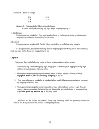 42
Gawain 1: Sanhi at Bunga
1.S 4. S
2.B 5. S
3.B
Gawain 2: Magkatulad at Magkaibang Pahayag
(Ganito humigit-kumulang ang mga sagot na pangungusap.)
1. Hambingan
Pangungusap na Magkaiba: Ang mga taga-kanluran ay mahusay sa sining na itinatanghal.
Ang mga taga-silangan ay magaling sa eskultura.
2.Kontrast
Pangungusap na Magkatulad: Pareho silang nagsisikap na mabuhay nang maayos.
Sa palagay mo ba, nasagutan mo nang maayos ang mga gawain? Kung hindi, balikan mong
muli ang mga aralin. Kung oo, magpatuloy ka na.
Lagumin
Narito ang ilang mahahalagang punto na dapat tandaan sa iyong pinag-aralan.
1. Matutukoy ang sanhi at bunga ng mga pangyayari sa pamamagitan ng pagsusuri ng mga
dahilan at naging epekto ng isang kilos.
2. Gumagamit ang mga pangungusap na may sanhi at bunga ng mga salitang tulad ng
sapagkat, dahil sa, sa kadahilanang, bunga ng at iba pa.
3. Ang mga pahayag na magkaiba at magkatulad ay makikilala sa pamamagitan ng pagsusuri
ng ideyang inilalahad nito.
4. Gumagamit ang mga pahayag na magkaiba ng mga salitang tulad ng mas / higit /lalo, di-
gaano…kaysa, samantala, habang at iba pa. Samantala, ang magkatulad ay gumagamit ng
kapareho, paris ng, katulad ng, at iba pang kauri.
Malinaw na ba sa iyo ang aralin? Kung may bahaging hindi mo gaanong naunawaan,
balikan mo. Kung malinaw na, maaari ka nang magpatuloy.
 