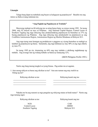 8
Linangin
Talaga bang dapat na mabahala ang bayan sa kalagayan ng populasyon? Basahin mo ang
teksto sa ibaba at nang malaman mo.
“Ang Paglaki ng Populasyon at Trabaho”
Mayroong mahigit na 60 milyong tao sa ating bansa batay sa census noong 1995. Sa taong
2004, may 82 milyon na tayo sa Pilipinas. Ang National Capital Region, Central Luzon at
Southern Tagalog ang mga rehiyong may pinakamalaking populasyon na bumubuo sa 37% ng
buong populasyon ng Pilipinas. Ang mga rehiyong may pinakamaliit na populasyon ay ang
Cordillera Autonomous Region, Autonomous Region ng Muslim Mindanao at Rehiyon X11.
Ang mga taong nasa larangan ng produksyon o paggawa ay siyang bumubuo sa mahigit sa
kalahati ng populasyon ng bansa. Samantala, ang mga kabataan ay may 40% at ang mga elderly
ay nasa 3%.
Sa taong 1995 pa rin, itinuturing na 68% ang may trabaho o aktibong naghahanap ng
trabaho. Ang average rate ng walang trabaho sa bansa ay tinatayang 12%.
(IBON Philippine Profile 1995.)
Narito ang ilang tanong tungkol sa iyong binasa. Pag-aralan mo at sagutan.
1. Anu-anong rehiyon sa bansa ang siksikan sa tao? Anu-ano naman ang may maliiit na
bilang ng tao?
Rehiyong siksikan sa tao
__________________________________
__________________________________
__________________________________
Rehiyong kaunti ang tao
__________________________________
__________________________________
__________________________________
Nakuha mo ba ang marami sa mga pangalan ng rehiyong matao at hindi matao? Narito ang
mga tamang sagot.
Rehiyong siksikan sa tao
NCR
Central Luzon
Southern Tagalog
Rehiyong kaunti ang tao
CAR
ARRM
Rehiyon X11
 