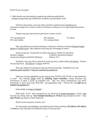 11
Pareho ba tayo ng sagot?
3. Bakit lumiliit ang oportunidad sa pagkuha ng trabahong agrikultural?
Sapagkat ginagawang mga subdibisyon at pabrika ang mga lupain, di ba?
Sa binasa mong teksto, may mga salita o parirala na ginamit para magpahayag ng
informasyon tungkol sa (1) dami o lawak, (2) lokasyon o direksyon, at (3) mga ekspresyong tiyak o
di tiyak.
Tingnan ang mga sumusunod na gamit para sa dami o lawak:
37% ng populasyon 40% kabataan 3% elderly
68% may trabaho 12% walang trabaho
May mga ekspresyon namang tumutukoy sa lokasyon o direksyon tulad ng National Capital
Region at Central Luzon. May napansin ka pa bang iba na binanggit sa teskto?
Narito pa ang ilan. Kung hindi mo nakita ang mga ito, balikan mo ang teksto.
Southern Tagalog Cordillera Autonomous Region
Autonomous Region ng Muslim Mindanao Rehiyon X11
Samantala, may mga salita o parirala na tiyak ang tukoy sa dami tulad ng 82 milyon. Tukuyin
mo nga ang iba pa. 34.8 milyon at 3 beses, hindi ba?
May mga eskpresyon namang di tiyak ang informasyong dala. Halimbawa nito ang
malaking report istatistiks at higit pa sa kalahati ng populasyon.
Nakita mo ba ang pagkakaiba ng mga ekspresyong TIYAK at DI TIYAK sa mga halimbawa
sa itaas? Pag sinabing malaki tulad ng malaking report istatistiks, walang katiyakan ang
informasyon sa dami o lawak ng kalakihan nito. May iba’t ibang interpretasyon ang bawat
humuhusga sa dami kung basta MALAKI ang gagamiting salita. Ganoon din ang higit pa sa
kalahati ng populasyon?
Gaano kalaki ang higit sa kalahati?
Hindi tiyak, di ba? May gumagamit pa ng ekspresyong humigit-kumulang o kaya’y mga
kasunod ang bilang tulad ng “may humigit-kumulang na 10 kaso ang naisampa sa korte”; “may
mga 10 kaso ang naipasa sa Korte Suprema”.
Hindi rin tiyak ang dami at lawak, ano?
Sa isang banda, ang paglalagay ng eksaktong dami tulad ng bilang na 82 milyon, 34.8 milyon
at 3 beses ay may katiyakan sa inihahatid na dami o lawak ng dami.
 