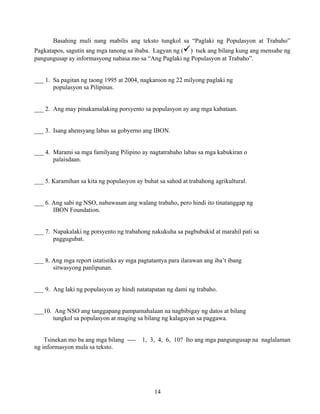14
Basahing muli nang mabilis ang teksto tungkol sa “Paglaki ng Populasyon at Trabaho”
Pagkatapos, sagutin ang mga tanong sa ibaba. Lagyan ng ( ) tsek ang bilang kung ang mensahe ng
pangungusap ay informasyong nabasa mo sa “Ang Paglaki ng Populasyon at Trabaho”.
___ 1. Sa pagitan ng taong 1995 at 2004, nagkaroon ng 22 milyong paglaki ng
populasyon sa Pilipinas.
___ 2. Ang may pinakamalaking porsyento sa populasyon ay ang mga kabataan.
___ 3. Isang ahensyang labas sa gobyerno ang IBON.
___ 4. Marami sa mga familyang Pilipino ay nagtatrabaho labas sa mga kabukiran o
palaisdaan.
___ 5. Karamihan sa kita ng populasyon ay buhat sa sahod at trabahong agrikultural.
___ 6. Ang sabi ng NSO, nabawasan ang walang trabaho, pero hindi ito tinatanggap ng
IBON Foundation.
___ 7. Napakalaki ng porsyento ng trabahong nakukuha sa pagbubukid at marahil pati sa
paggugubat.
___ 8. Ang mga report istatistiks ay mga pagtatantya para ilarawan ang iba’t ibang
sitwasyong panlipunan.
___ 9. Ang laki ng populasyon ay hindi natatapatan ng dami ng trabaho.
___10. Ang NSO ang tanggapang pampamahalaan na nagbibigay ng datos at bilang
tungkol sa populasyon at maging sa bilang ng kalagayan sa paggawa.
Tsinekan mo ba ang mga bilang ---- 1, 3, 4, 6, 10? Ito ang mga pangungusap na naglalaman
ng informasyon mula sa teksto.
 
