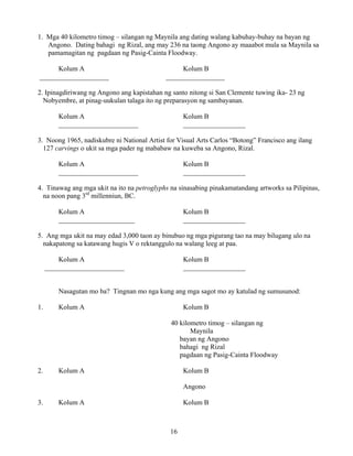 16
1. Mga 40 kilometro timog – silangan ng Maynila ang dating walang kabuhay-buhay na bayan ng
Angono. Dating bahagi ng Rizal, ang may 236 na taong Angono ay maaabot mula sa Maynila sa
pamamagitan ng pagdaan ng Pasig-Cainta Floodway.
Kolum A Kolum B
____________________ _________________
2. Ipinagdiriwang ng Angono ang kapistahan ng santo nitong si San Clemente tuwing ika- 23 ng
Nobyembre, at pinag-uukulan talaga ito ng preparasyon ng sambayanan.
Kolum A Kolum B
_______________________ __________________
3. Noong 1965, nadiskubre ni National Artist for Visual Arts Carlos “Botong” Francisco ang ilang
127 carvings o ukit sa mga pader ng mababaw na kuweba sa Angono, Rizal.
Kolum A Kolum B
_______________________ __________________
4. Tinawag ang mga ukit na ito na petroglyphs na sinasabing pinakamatandang artworks sa Pilipinas,
na noon pang 3rd
millenniun, BC.
Kolum A Kolum B
______________________ __________________
5. Ang mga ukit na may edad 3,000 taon ay binubuo ng mga pigurang tao na may bilugang ulo na
nakapatong sa katawang hugis V o rektanggulo na walang leeg at paa.
Kolum A Kolum B
_______________________ __________________
Nasagutan mo ba? Tingnan mo nga kung ang mga sagot mo ay katulad ng sumusunod:
1. Kolum A Kolum B
40 kilometro timog – silangan ng
Maynila
bayan ng Angono
bahagi ng Rizal
pagdaan ng Pasig-Cainta Floodway
2. Kolum A Kolum B
Angono
3. Kolum A Kolum B
 