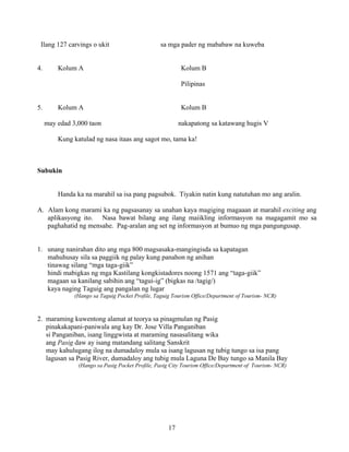 17
Ilang 127 carvings o ukit sa mga pader ng mababaw na kuweba
4. Kolum A Kolum B
Pilipinas
5. Kolum A Kolum B
may edad 3,000 taon nakapatong sa katawang hugis V
Kung katulad ng nasa itaas ang sagot mo, tama ka!
Subukin
Handa ka na marahil sa isa pang pagsubok. Tiyakin natin kung natutuhan mo ang aralin.
A. Alam kong marami ka ng pagsasanay sa unahan kaya magiging magaaan at marahil exciting ang
aplikasyong ito. Nasa bawat bilang ang ilang maiikling informasyon na magagamit mo sa
paghahatid ng mensahe. Pag-aralan ang set ng informasyon at bumuo ng mga pangungusap.
1. unang nanirahan dito ang mga 800 magsasaka-mangingisda sa kapatagan
mahuhusay sila sa paggiik ng palay kung panahon ng anihan
tinawag silang “mga taga-giik”
hindi mabigkas ng mga Kastilang kongkistadores noong 1571 ang “taga-giik”
magaan sa kanilang sabihin ang “tagui-ig” (bigkas na /tagig/)
kaya naging Taguig ang pangalan ng lugar
(Hango sa Taguig Pocket Profile, Taguig Tourism Office/Department of Tourism- NCR)
2. maraming kuwentong alamat at teorya sa pinagmulan ng Pasig
pinakakapani-paniwala ang kay Dr. Jose Villa Panganiban
si Panganiban, isang linggwista at maraming nasasalitang wika
ang Pasig daw ay isang matandang salitang Sanskrit
may kahulugang ilog na dumadaloy mula sa isang lagusan ng tubig tungo sa isa pang
lagusan sa Pasig River, dumadaloy ang tubig mula Laguna De Bay tungo sa Manila Bay
(Hango sa Pasig Pocket Profile, Pasig City Tourism Office/Department of Tourism- NCR)
 