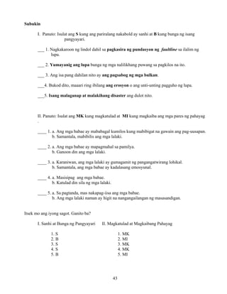 43
Subukin
I. Panuto: Isulat ang S kung ang pariralang nakabold ay sanhi at B kung bunga ng isang
pangyayari.
___ 1. Nagkakaroon ng lindol dahil sa pagkasira ng pundasyon ng faultline sa ilalim ng
lupa.
___ 2. Yumayanig ang lupa bunga ng mga nalilikhang puwang sa pagkilos na ito.
___ 3. Ang isa pang dahilan nito ay ang pagsabog ng mga bulkan.
___4. Bukod dito, maaari ring ibilang ang erosyon o ang unti-unting pagguho ng lupa.
___5. Isang malaganap at malakihang disaster ang dulot nito.
II. Panuto: Isulat ang MK kung magkatulad at MI kung magkaiba ang mga pares ng pahayag
.
____ 1. a. Ang mga babae ay mababagal kumilos kung mabibigat na gawain ang pag-uusapan.
b. Samantala, mabibilis ang mga lalaki.
____ 2. a. Ang mga babae ay mapagmahal sa pamilya.
b. Ganoon din ang mga lalaki.
____ 3. a. Karaniwan, ang mga lalaki ay gumagamit ng pangangatwirang lohikal.
b. Samantala, ang mga babae ay kadalasang emosyunal.
____ 4. a. Masisipag ang mga babae.
b. Katulad din sila ng mga lalaki.
____ 5. a. Sa pagtanda, mas nakapag-iisa ang mga babae.
b. Ang mga lalaki naman ay higit na nangangailangan ng masasandigan.
Itsek mo ang iyong sagot. Ganito ba?
I. Sanhi at Bunga ng Pangyayari II. Magkatulad at Magkaibang Pahayag
1. S 1. MK
2. B 2. MI
3. S 3. MK
4. S 4. MK
5. B 5. MI
 