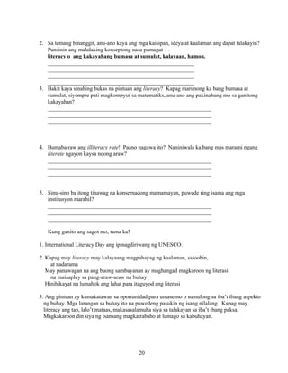 20
2. Sa temang binanggit, anu-ano kaya ang mga kaisipan, ideya at kaalaman ang dapat talakayin?
Pansinin ang malalaking konseptong nasa pamagat - -
literacy o ang kakayahang bumasa at sumulat, kalayaan, hamon.
____________________________________________________
____________________________________________________
____________________________________________________
____________________________________________________
3. Bakit kaya sinabing bukas na pintuan ang literacy? Kapag marunong ka bang bumasa at
sumulat, siyempre pati magkompyut sa matematiks, anu-ano ang pakinabang mo sa ganitong
kakayahan?
__________________________________________________________
__________________________________________________________
__________________________________________________________
4. Bumaba raw ang illiteracy rate! Paano nagawa ito? Naniniwala ka bang mas marami ngang
literate ngayon kaysa noong araw?
__________________________________________________________
__________________________________________________________
__________________________________________________________
5. Sinu-sino ba itong tinawag na konsernadong mamamayan, puwede ring isama ang mga
institusyon marahil?
__________________________________________________________
__________________________________________________________
__________________________________________________________
Kung ganito ang sagot mo, tama ka!
1. International Literacy Day ang ipinagdiriwang ng UNESCO.
2. Kapag may literacy may kalayaang magpahayag ng kaalaman, saloobin,
at nadarama
May panawagan na ang buong sambayanan ay maghangad magkaroon ng literasi
na maiaaplay sa pang-araw-araw na buhay
Hinihikayat na lumahok ang lahat para itaguyod ang literasi
3. Ang pintuan ay kumakatawan sa oportunidad para umasenso o sumulong sa iba’t ibang aspekto
ng buhay. Mga larangan sa buhay ito na puwedeng pasukin ng isang nilalang. Kapag may
literacy ang tao, lalo’t mataas, makasasalamuha siya sa talakayan sa iba’t ibang paksa.
Magkakaroon din siya ng tsansang magkatrabaho at lumago sa kabuhayan.
 