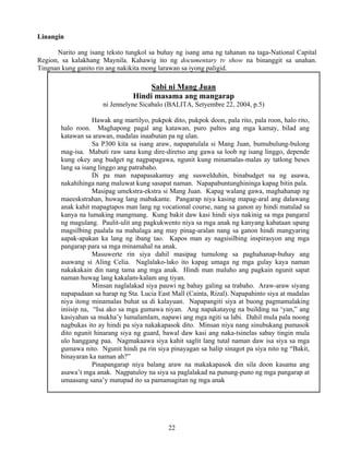 22
Linangin
Narito ang isang teksto tungkol sa buhay ng isang ama ng tahanan na taga-National Capital
Region, sa kalakhang Maynila. Kahawig ito ng documentary tv show na binanggit sa unahan.
Tingnan kung ganito rin ang nakikita mong larawan sa iyong paligid.
Sabi ni Mang Juan
Hindi masama ang mangarap
ni Jennelyne Sicabalo (BALITA, Setyembre 22, 2004, p.5)
Hawak ang martilyo, pukpok dito, pukpok doon, pala rito, pala roon, halo rito,
halo roon. Maghapong pagal ang katawan, puro paltos ang mga kamay, bilad ang
katawan sa arawan, madalas inaabutan pa ng ulan.
Sa P300 kita sa isang araw, napapatulala si Mang Juan, bumubulung-bulong
mag-isa. Mabuti raw sana kung dire-diretso ang gawa sa loob ng isang linggo, depende
kung okey ang budget ng nagpapagawa, ngunit kung minamalas-malas ay tatlong beses
lang sa isang linggo ang patrabaho.
Di pa man napapasakamay ang suswelduhin, binabudget na ng asawa,
nakahihinga nang maluwat kung sasapat naman. Napapabuntunghininga kapag bitin pala.
Masipag umekstra-ekstra si Mang Juan. Kapag walang gawa, maghahanap ng
maeeskstrahan, huwag lang mabakante. Pangarap niya kasing mapag-aral ang dalawang
anak kahit mapagtapos man lang ng vocational course, nang sa ganon ay hindi matulad sa
kanya na lumaking mangmang. Kung bakit daw kasi hindi siya nakinig sa mga pangaral
ng magulang. Paulit-ulit ang pagkukwento niya sa mga anak ng kanyang kabataan upang
magsilbing paalala na mahalaga ang may pinag-aralan nang sa ganon hindi mangyaring
aapak-apakan ka lang ng ibang tao. Kapos man ay nagsisilbing inspirasyon ang mga
pangarap para sa mga minamahal na anak.
Masuwerte rin siya dahil masipag tumulong sa paghahanap-buhay ang
asawang si Aling Celia. Naglalako-lako ito kapag umaga ng mga gulay kaya naman
nakakakain din nang tama ang mga anak. Hindi man maluho ang pagkain ngunit sapat
naman huwag lang kakalam-kalam ang tiyan.
Minsan naglalakad siya pauwi ng bahay galing sa trabaho. Araw-araw siyang
napapadaan sa harap ng Sta. Lucia East Mall (Cainta, Rizal). Napapahinto siya at madalas
niya itong minamalas buhat sa di kalayuan. Napapangiti siya at buong pagmamalaking
iniisip na, “Isa ako sa mga gumawa niyan. Ang napakatayog na building na ‘yan,” ang
kasiyahan sa mukha’y lumalamlam, napawi ang mga ngiti sa labi. Dahil mula pala noong
nagbukas ito ay hindi pa siya nakakapasok dito. Minsan niya nang sinubukang pumasok
dito ngunit hinarang siya ng guard, bawal daw kasi ang naka-tsinelas sabay tingin mula
ulo hanggang paa. Nagmakaawa siya kahit saglit lang tutal naman daw isa siya sa mga
gumawa nito. Ngunit hindi pa rin siya pinayagan sa halip sinagot pa siya nito ng “Bakit,
binayaran ka naman ah?”
Pinapangarap niya balang araw na makakapasok din sila doon kasama ang
asawa’t mga anak. Nagpatuloy na siya sa paglalakad na punung-puno ng mga pangarap at
umaasang sana’y matupad ito sa pamamagitan ng mga anak
 