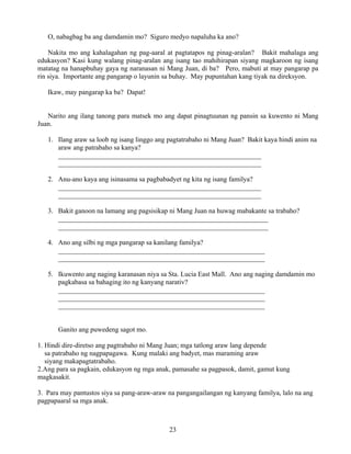 23
O, nabagbag ba ang damdamin mo? Siguro medyo napaluha ka ano?
Nakita mo ang kahalagahan ng pag-aaral at pagtatapos ng pinag-aralan? Bakit mahalaga ang
edukasyon? Kasi kung walang pinag-aralan ang isang tao mahihirapan siyang magkaroon ng isang
matatag na hanapbuhay gaya ng naranasan ni Mang Juan, di ba? Pero, mabuti at may pangarap pa
rin siya. Importante ang pangarap o layunin sa buhay. May pupuntahan kang tiyak na direksyon.
Ikaw, may pangarap ka ba? Dapat!
Narito ang ilang tanong para matsek mo ang dapat pinagtuunan ng pansin sa kuwento ni Mang
Juan.
1. Ilang araw sa loob ng isang linggo ang pagtatrabaho ni Mang Juan? Bakit kaya hindi anim na
araw ang patrabaho sa kanya?
___________________________________________________________
___________________________________________________________
2. Anu-ano kaya ang isinasama sa pagbabadyet ng kita ng isang familya?
___________________________________________________________
___________________________________________________________
3. Bakit ganoon na lamang ang pagsisikap ni Mang Juan na huwag mabakante sa trabaho?
_____________________________________________________________
_____________________________________________________________
4. Ano ang silbi ng mga pangarap sa kanilang familya?
____________________________________________________________
____________________________________________________________
5. Ikuwento ang naging karanasan niya sa Sta. Lucia East Mall. Ano ang naging damdamin mo
pagkabasa sa bahaging ito ng kanyang narativ?
____________________________________________________________
____________________________________________________________
____________________________________________________________
Ganito ang puwedeng sagot mo.
1. Hindi dire-diretso ang pagtrabaho ni Mang Juan; mga tatlong araw lang depende
sa patrabaho ng nagpapagawa. Kung malaki ang badyet, mas maraming araw
siyang makapagtatrabaho.
2.Ang para sa pagkain, edukasyon ng mga anak, pamasahe sa pagpasok, damit, gamut kung
magkasakit.
3. Para may pantustos siya sa pang-araw-araw na pangangailangan ng kanyang familya, lalo na ang
pagpapaaral sa mga anak.
 