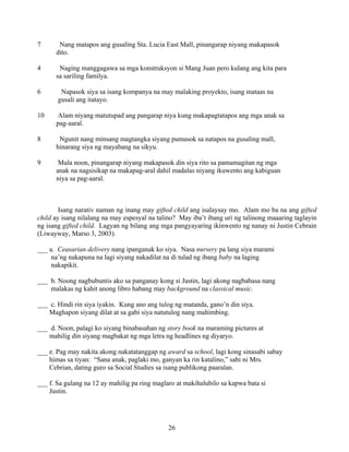 26
7 Nang matapos ang gusaling Sta. Lucia East Mall, pinangarap niyang makapasok
dito.
4 Naging manggagawa sa mga konstruksyon si Mang Juan pero kulang ang kita para
sa sariling familya.
6 Napasok siya sa isang kompanya na may malaking proyekto, isang mataas na
gusali ang itatayo.
10 Alam niyang matutupad ang pangarap niya kung makapagtatapos ang mga anak sa
pag-aaral.
8 Ngunit nang minsang magtangka siyang pumasok sa natapos na gusaling mall,
hinarang siya ng mayabang na sikyu.
9 Mula noon, pinangarap niyang makapasok din siya rito sa pamamagitan ng mga
anak na nagsisikap na makapag-aral dahil madalas niyang ikuwento ang kabiguan
niya sa pag-aaral.
Isang narativ naman ng inang may gifted child ang isalaysay mo. Alam mo ba na ang gifted
child ay isang nilalang na may espesyal na talino? May iba’t ibang uri ng talinong maaaring taglayin
ng isang gifted child. Lagyan ng bilang ang mga pangyayaring ikinwento ng nanay ni Justin Cebrain
(Liwayway, Marso 3, 2003).
___ a. Ceasarian delivery nang ipanganak ko siya. Nasa nursery pa lang siya marami
na’ng nakapuna na lagi siyang nakadilat na di tulad ng ibang baby na laging
nakapikit.
___ b. Noong nagbubuntis ako sa panganay kong si Justin, lagi akong nagbabasa nang
malakas ng kahit anong libro habang may background na classical music.
___ c. Hindi rin siya iyakin. Kung ano ang tulog ng matanda, gano’n din siya.
Maghapon siyang dilat at sa gabi siya natutulog nang mahimbing.
___ d. Noon, palagi ko siyang binabasahan ng story book na maraming pictures at
mahilig din siyang magbakat ng mga letra ng headlines ng diyaryo.
___ e. Pag may nakita akong nakatatanggap ng award sa school, lagi kong sinasabi sabay
himas sa tiyan: “Sana anak, paglaki mo, ganyan ka rin katalino,” sabi ni Mrs.
Cebrian, dating guro sa Social Studies sa isang publikong paaralan.
___ f. Sa gulang na 12 ay mahilig pa ring maglaro at makihalubilo sa kapwa bata si
Justin.
 