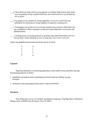 27
___ g. Nasa third year high school na siya ngayon sa Arellano High School, pero hindi
niya masyadong iniisip na gifted child siya, kasi naniniwala raw siya na lahat ng
tao ay gifted.
___ h. Sa gulang na isa, matatas na siyang magsalita, at siya rin sa sarili niya ang
nakatuklas na marunong na siyang magbasa at magsulat sa gulang na 2.
___ i. Tumanggap siya ng Special Award nang sumapit ang graduation dahil kahit siya
ang pinakabata sa klase at patapos na ang taon nang magsimula, siya naman ang
pinakamatalino.
___ j. Gustung-gusto na niyang pumasok sa paaralan, kaya kahit Disyembre noon at 3
taon pa lang si Justin ipinasok na siya sa isang Day Care Center sa Cavite.
Ganito ang pagkakasunud-sunod ng kuweno ng ina ni Justin.
b d
e j
a i
c f
h g
Lagumin
Ngayong naharap ka sa maraming pagsasanay, tiyak madali mong natutuhan ang mga
kasanayang pangwika sa ibaba:
1. nakabubuo ng talataan mula sa pantulong na biswal tulad ng webbing ng mga
konsepto
2. naisasaayos ang mga pangyayaring narativ nang kronolohikal
Paunlarin
Nasa ibaba ang concept web tungkol sa panlahat na paksang “Ang Mga Bata sa Marikina”
(Hango mula sa IBON Facts & Figures, June 30, 2001).
 