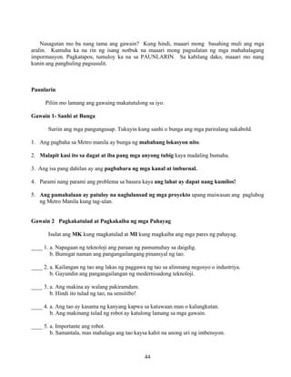 44
Nasagutan mo ba nang tama ang gawain? Kung hindi, maaari mong basahing muli ang mga
aralin. Kumuha ka na rin ng isang notbuk na maaari mong pagsulatan ng mga mahahalagang
impormasyon. Pagkatapos, tumuloy ka na sa PAUNLARIN. Sa kabilang dako, maaari mo nang
kunin ang panghuling pagsusulit.
Paunlarin
Piliin mo lamang ang gawaing makatutulong sa iyo.
Gawain 1- Sanhi at Bunga
Suriin ang mga pangungusap. Tukuyin kung sanhi o bunga ang mga pariralang nakabold.
1. Ang pagbaha sa Metro manila ay bunga ng mababang lokasyon nito.
2. Malapit kasi ito sa dagat at iba pang mga anyong tubig kaya madaling bumaha.
3. Ang isa pang dahilan ay ang pagbabara ng mga kanal at imburnal.
4. Parami nang parami ang problema sa basura kaya ang lahat ay dapat nang kumilos!
5. Ang pamahalaan ay patuloy na naglulunsad ng mga proyekto upang maiwasan ang paglubog
ng Metro Manila kung tag-ulan.
Gawain 2 Pagkakatulad at Pagkakaiba ng mga Pahayag
Isulat ang MK kung magkatulad at MI kung magkaiba ang mga pares ng pahayag.
____ 1. a. Napagaan ng teknoloji ang paraan ng pamumuhay sa daigdig.
b. Bumigat naman ang pangangailangang pinansyal ng tao.
____ 2. a. Kailangan ng tao ang lakas ng paggawa ng tao sa alinmang negosyo o industriya.
b. Gayundin ang pangangailangan ng modernisadong teknoloji.
____ 3. a. Ang makina ay walang pakiramdam.
b. Hindi ito tulad ng tao, na sensitibo!
____ 4. a. Ang tao ay kasama ng kanyang kapwa sa katuwaan man o kalungkutan.
b. Ang makinang tulad ng robot ay katulong lamang sa mga gawain.
____ 5. a. Importante ang robot.
b. Samantala, mas mahalaga ang tao kaysa kahit na anong uri ng imbensyon.
 