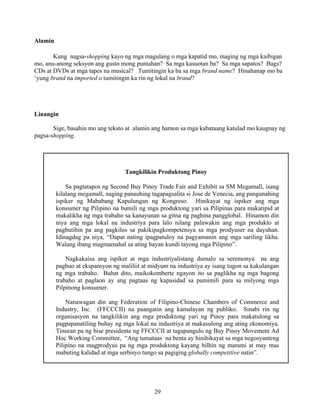 29
Alamin
Kung nagsa-shopping kayo ng mga magulang o mga kapatid mo, maging ng mga kaibigan
mo, anu-anong seksyon ang gusto mong puntahan? Sa mga kasuotan ba? Sa mga sapatos? Bags?
CDs at DVDs at mga tapes na musical? Tumitingin ka ba sa mga brand name? Hinahanap mo ba
‘yung brand na imported o tumitingin ka rin ng lokal na brand?
Linangin
Sige, basahin mo ang teksto at alamin ang hamon sa mga kabataang katulad mo kaugnay ng
pagsa-shopping.
Tangkilikin Produktong Pinoy
Sa pagtatapos ng Second Buy Pinoy Trade Fair and Exhibit sa SM Megamall, isang
kilalang megamall, naging panauhing tagapagsalita si Jose de Venecia, ang pangunahing
ispiker ng Mababang Kapulungan ng Kongreso. Hinikayat ng ispiker ang mga
konsumer ng Pilipino na bumili ng mga produktong yari sa Pilipinas para makatipid at
makalikha ng mga trabaho sa kanayunan sa gitna ng paghina pangglobal. Hinamon din
niya ang mga lokal na industriya para lalo nilang palawakin ang mga produkto at
pagbutihin pa ang pagkilos sa pakikipagkompetensya sa mga prodyuser na dayuhan.
Idinagdag pa niya, “Dapat nating ipagpatuloy na pagyamanin ang mga sariling likha.
Walang ibang magmamahal sa ating bayan kundi tayong mga Pilipino”.
Nagkakaisa ang ispiker at mga industriyalistang dumalo sa seremonya na ang
pagbuo at ekspansyon ng maliliit at midyum na industriya ay isang tugon sa kakulangan
ng mga trabaho. Buhat dito, maikokomberte ngayon ito sa paglikha ng mga bagong
trabaho at paglaon ay ang pagtaas ng kapasidad sa pamimili para sa milyong mga
Pilpinong konsumer.
Nanawagan din ang Federation of Filipino-Chinese Chambers of Commerce and
Industry, Inc. (FFCCCII) na paangatin ang kamalayan ng publiko. Sinabi rin ng
organisasyon na tangkilikin ang mga produktong yari ng Pinoy para makatulong sa
pagpapanatiling buhay ng mga lokal na industriya at makasulong ang ating ekonomiya.
Tinuran pa ng bise presidente ng FFCCCII at tagapangulo ng Buy Pinoy Movement Ad
Hoc Working Committee, “Ang tumataas na benta ay hinihikayat sa mga negosyanteng
Pilipino na magprodyus pa ng mga produktong kayang bilhin ng marami at may mas
mabuting kalidad at mga serbisyo tungo sa pagiging globally competitive natin”.
 