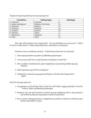 31
Tingnan mo nga kung kahawig nito ang mga sagot mo.
Talasalitaan Salitang Ingles Kahulugan
1. konsumer consumer e.
2. ispiker ng Kongreso Speaker of the House a.
3. prodyuser producer b.
4. industriya industries g.
5. produkto products h.
6. imported import c.
7. ekspansyon expansion f.
8. tarifa tariffs d.
May mga salita pa bang di mo nauunawaan? Ano ang kahulugan ng entrepreneur? Nakita
mo ba ito sa diksyunaryo? Kung walang diskyunaryo, patulong ka sa iyong guro.
Pumunta na tayo sa nilalaman ng teksto. Tingnan kung naunawaan mo ang binasa.
1. Saan naging panauhin ang Ispiker ng Mababang Kapulungan?
2. Anu-ano ang sinabi niya sa mga konsumer at prodyuser sa trade fair?
3. Para sa ispiker at industriyalista, paano magkakaroon ng maraming trabaho ang mga
Pilipino?
4. Bakit importante ang FFCCII sa kalakalan?
5. Nakabuti ba o nakasama ang pagsali ng Pilipinas sa World Trade Organization?
Bakit?
Ganito ba ang mga sagot mo?
1. Sa pagtatapos ng Second Buy Pinoy Trade Fair and Exhibit, nagging panauhin si Jose De
Venecia, ispiker ng Mababang Kapulungan.
2. Hinikayat niya ang mga konsumer na bumili ng mga produktong lokal at mga prodyuser
ang lumikha ng mga gawang pantapat sa global na pamilihan.
3. Para sa kanila, kailangang bumuo at magpalawak ng maliliit at midyum na industriya para
dumami ang trabaho sa bansa.
 
