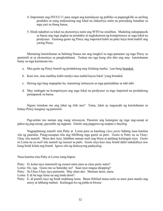 32
4. Importante ang FFCCC11 para iangat ang kamalayan ng publiko sa pagtangkilik sa sariling
produkto at nang makasulong ang lokal na industriya natin na puwedeng lumaban sa
mga yari sa ibang bansa.
5. Hindi nakabuti sa lokal na ekonomiya natin ang WTO na sinalihan. Madaling nakapapasok
sa bansa ang mga angkat na produkto at nagkakaroon ng kompetensya sa mga lokal na
prodyuser. Gustung-gusto ng Pinoy ang imported kahit na peke kaya hind mabili ang
yaring Pinoy.
Maraming katotohanan sa balitang binasa mo ang tungkol sa mga pananaw ng mga Pinoy sa
pamimili at sa ekonomiya sa pangkalahatan. Tsekan mo nga kung alin dito ang may katotohanan
batay sa mga karanasan mo.
a. Mas gusto ng Pinoy bumili ng produktong may kilalang marka, ‘yun bang branded.
b. Kasi raw, mas matibay kahit medyo mas mahal kaysa lokal ‘yung branded.
c. Huwag nga lang mapepeke ka, maraming imitasyon sa mga panindahan sa tabi-tabi.
d. May mahigpit na kompetisyon ang mga lokal na prodyuser sa mga imported na produktong
pumapasok sa bansa.
Siguro tsinekan mo ang lahat ng titik ano? Tama, lahat ay nagsasabi ng katotohanan sa
buhay-Pinoy kaugnay ng pamimili.
Pag-aralan mo naman ang isang sitwasyon. Pansinin ang katangian ng mga nag-uusap at
paksa ng pag-uusap, gayundin ng tagpuan. Ganito ang paggawa ng usapan o dayalog.
Nagpaplanong mamili sina Patty at Lorna para sa kanilang class party habang nasa kantina
sila ng paaralan. Pinag-uusapan nila ang bibilhing mga gamit sa parti. Gusto ni Patty na sa Ukay-
Ukay sila mamili. Mura daw kasi, lalabhan naman muli ang blusa at paldang kailangan niya. Gusto
ni Lorna na sa mall sila mamili ng isusuot sa parti. Gusto niya kasi may brand dahil nakakahiya raw
kung hindi kilala ang brand. Igawa sila ng diskusyong padayalog.
Nasa kantina sina Patty at Lorna isang hapon.
Patty: O, kelan tayo mamimili ng susuot natin para sa class party natin?
Lorna: Oo, nga. Gusto mo sa Saturday na? Saan tayo magsa-shopping?
Patty: Sa Ukay-Ukay tayo pumunta. May alam ako. Mainam doon, mura.
Lorna: E di ba mga luma na ang tinda doon?
Patty: E, di pumili tayo ng hindi mukhang luma. Basta ibibilad muna natin sa araw para maalis ang
amoy at labhang mabuti. Kailangan ko ng palda at blouse.
 