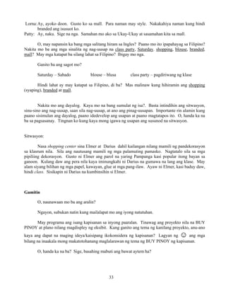 33
Lorna:Ay, ayoko doon. Gusto ko sa mall. Para naman may style. Nakakahiya naman kung hindi
branded ang isusuot ko.
Patty: Ay, naku. Sige na nga. Samahan mo ako sa Ukay-Ukay at sasamahan kita sa mall.
O, may napansin ka bang mga salitang hiram sa Ingles? Paano mo ito ipapahayag sa Filipino?
Nakita mo ba ang mga sinalita ng nag-uusap na class party, Saturday. shopping, blouse, branded,
mall? May mga katapat ba silang lahat sa Filipino? Ibigay mo nga.
Ganito ba ang sagot mo?
Saturday – Sabado blouse – blusa class party – pagdiriwang ng klase
Hindi lahat ay may katapat sa Filipino, di ba? Mas malinaw kung hihiramin ang shopping
(syaping), branded at mall.
Nakita mo ang dayalog. Kaya mo na bang sumulat ng isa?. Basta intindihin ang sitwasyon,
sinu-sino ang nag-uusap, saan sila nag-uusap, at ano ang pinag-uusapan. Importante rin alamin kung
paano sisimulan ang dayalog, paano idedevelop ang usapan at paano magtatapos ito. O, handa ka na
ba sa pagsasanay. Tingnan ko kung kaya mong igawa ng usapan ang susunod na sitwasyon.
Sitwasyon:
Nasa shopping center sina Elmer at Darius dahil kailangan nilang mamili ng pandekorasyon
sa klasrum nila. Sila ang nautusang mamili ng mga palamuting pamasko. Nagtatalo sila sa mga
pipiliing dekorasyon. Gusto ni Elmer ang parol na yaring Pampanga kasi popular itong bayan sa
ganoon. Kulang daw ang pera nila kaya iminungkahi ni Darius na gumawa na lang ang klase. May
alam siyang bilihan ng mga papel, kawayan, glue at mga pang-ilaw. Ayaw ni Elmer, kasi baduy daw,
hindi class. Sisikapin ni Darius na kumbinsihin si Elmer.
Gamitin
O, naunawaan mo ba ang aralin?
Ngayon, subukan natin kung mailalapat mo ang iyong natutuhan.
May programa ang isang kapisanan sa inyong paaralan. Tinawag ang proyekto nila na BUY
PINOY at plano nilang magdispley ng eksibit. Kung ganito ang tema ng kanilang proyekto, anu-ano
kaya ang dapat na maging ideya/kaisipang ikokonsidera ng kapisanan? Lagyan ng ☺ ang mga
bilang na inaakala mong makatotohanang maglalarawan ng tema ng BUY PINOY ng kapisanan.
O, handa ka na ba? Sige, basahing mabuti ang bawat aytem ha?
 