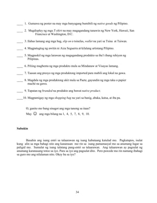 34
____ 1. Gumawa ng poster na may mga banyagang bumibili ng native goods ng Pilipino.
____ 2. Magdispley ng mga T-shirt na may magagandang tanawin ng New York, Hawaii, San
Francisco at Washington, D.C.
____ 3. Ilabas lamang ang mga bag, slip on o tsinelas, wallet na yari sa Tsina at Taiwan.
____ 4. Magpatugtog ng awitin ni Aiza Seguerra at kilalang artistang Pilipino.
____ 5. Magpaskil ng mga larawan ng magagandang produkto sa iba’t ibang rehiyon ng
Pilipinas.
____ 6. Piliing magbenta ng mga produkto mula sa Mindanaw at Visayas lamang.
____ 7. Taasan ang presyo ng mga produktong imported para mabili ang lokal na gawa.
____ 8. Magdala ng mga produktong ukit mula sa Paete, gayundin ng mga taka o papier
maché na gawa.
____ 9. Tapatan ng branded na produkto ang bawat native product.
____10. Magpamigay ng mga shopping bag na yari sa banig, abaka, katsa, at iba pa.
O, ganito mo bang sinagot ang mga tanong sa itaas?
May ☺ ang mga bilang na 1, 4, 5, 7, 8, 9, 10.
Subukin
Basahin ang isang entri sa talaarawan ng isang kabataang katulad mo. Pagkatapos, isulat
kung alin sa mga bahagi nito ang kanarasan mo rin sa isang pamamasyal mo sa anumang lugar sa
paligid mo. Sumulat ng isang talatang pang-entri sa talaarawan. Ang talaarawan ay pagsulat ng
anumang karanasang totoo sa iyo. Para sa iyo ang pagsulat dito. Pero puwede mo rin namang ibahagi
sa guro mo ang nilalaman nito. Okey ba sa iyo?
 