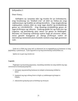 35
Isulat mo sa ibaba ang iyong entri sa talaarawan mo na nagpapahayag ng karanasan sa isang
paglalakbay o pamamasyal. Tiyak nagsasabi tio ng ilang katotohanang naobserbahan mo.
Ipakita mo sa guro ang isinulat mo.
Lagumin
Pagkatapos ng mayamang pagsasanay, inaasahang natutuhan mo nang malalim ang mga
sumusunod na kasanayang pangwika:
1. naiuugnay ang pansariling karanasan na malapit sa karanasang inilahad sa
teksto
2. nagagamit ang mga salitang hiram sa Ingles ay nahahanapan ng katapat sa
Filipino
3. nakasusulat ng dayalog ayon sa hinihingi ng sitwasyon
Nobyembre 5
Dear Diary,
Kahapon ay isinama ako ng Auntie ko sa Intramuros,
ang tinatawag na “Walled City” at dito ay bakas pa ang
impluwensya ng Kastila sa ating panahon. Ang magandang
napasyalan namin dito ay ang mga eksibit ng produktong
gawa sa CALABARZON. Ang daming produktong gawa sa
mga probinsya ng rehiyon. Gustung-gusto ko ng buko pie ng
Laguna, ng panutsang may mani na gawa sa Batangas.
Marami rin kaming nabiling native bags at souvenir items.
Sana ganito kasagana sa ibang probinsya natin at
maraming mamimili para kumita naman ang mga gumawa
nito.
 