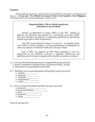 36
Paunlarin
Bilang panghuling pagsasanay, sikaping unawain ang kagandahan ng isang tuklas sa transportasyon na
hango sa www.gov.ph / The Official Government Portal of the Republic of the Philippines.
Humandang sagutin ang ilang tanong pagkatapos. Handa ka na ba?
Magandang Balita: 900 na vehikulo ng gobyerno
gumagamit na ng coco-diesel!
Inireport ng Department of Energy (DOE) na may 900 vehikulo ng
gobyerno ang nagsimula nang gumamit ng 1 porsyentong coco-methyl (CME)
blend para nakatugon ang gobyerno sa programang pagdevelop ng alternatibong
hanguan ng gas para sa sektor transportasyon.
Ang CME, isang materyal na hango sa coconut oil, ay ginagamit bilang
diesel additive o blend o panghalo. Isa itong pinakamahusay na pampatakbo ng
makina ng sasakyan, environment friendly fuel, wika nga sa Ingles.
Ayon sa DOE, ang paggamit ng CME bilang pandagdag sa diesel ay
nagreresulta ng mas mabuting combustion o pagningas, nababawasan ang
pagbubuga ng usok at higit na nagiging mabuti ang takbo ng makina ng sasakyan.
A. 1. Ano ang alternatibong hanguan ng gas sa pagpapatakbo ng mga sasakyan?
2. Paano ito nakabubuti sa kapaligiran natin, environment friendly, ‘ika nga?
3. Gaano karami na ang gumagamit nitong CME?
B. 1. Maibibigay mo ba ang pinaghanguang salitang Ingles ng mga sumusunod?
a. vehikulo ______________
b. programa ______________
c. alternatibo _____________
d. transportasyon __________
e. makina ________________
C. 2. Kaya mo naman bang tapatan ng Filipino ang mga sumusunod?
a. coconut oil _____________________
b. environment friendly _______________
c. blend _____________________
d. department ________________
e. energy ________________
Ganito ba ang sagot mo?
 