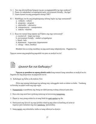 37
A. 1. Ano ang alternatibong hanguan ng gas sa pagpapatakbo ng mga sasakyan?
2. Paano ito nakabubuti sa kapaligiran natin, environment friendly, ‘ika nga?
3. Gaano karami na ang gumagamit nitong CME?
B. 1. Maibibigay mo ba ang pinaghanguang salitang Ingles ng mga sumusunod?
a. vehikulo - vehicle
b. programa - program
c. alternatibo - alternative
d. transportasyon - transportation
e. makina - machine
C. 2. Kaya mo naman bang tapatan ng Filipino ang mga sumusunod?
a. coconut oil – langis ng niyog
b. environment friendly – mabuti sa kapaligiran
c. blend - halo
d. department – kagawaran, departamento
e. energy – lakas, enerhiya
Binabati kita sa iyong masikhay na pag-aaral nang indipendyente. Pagpalain ka.
Ngayon naman ang panghuling pagsubok mo para sa modyul na ito!
Gaano ka na kahusay?
Ngayon ay panahon na upang alamin natin kung marami kang natutuhan sa modyul na ito.
Sagutan mo ang pangwakas na pagsusulit na ito.
A. Kahulugan ng Salita sa Konteksto Nito
Piliin ang tamang kahulugan ng salitang may salungguhit mula sa kahon sa ibaba. Tandaang
sa hiwalay na papel isulat ang mga sagot.
1. Napapatulala sa problema ang ibang tao dahil parang walang solusyon para dito.
2. Kaya ako nag-aaral kasi ayokong matawag na kawawang mangmang.
3. Dapat ay may pinag-aralan ka at nang hindi ka apak-apakan ng iba.
4. Sinisiyasat ang lifestyle ng mga politiko tulad ng pag-alam sa kanilang ari-arian at
negosyo para malaman ang may maluhong pamumuhay.
5. Isang narativ ang telenobela, kaiba sa isang editoryal sa dyaryo.
 