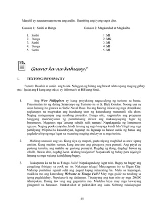 45
Marahil ay nauunawaan mo na ang aralin. Ihambing ang iyong sagot dito.
Gawain 1: Sanhi at Bunga Gawain 2: Magkatulad at Magkaiba
1. Sanhi 1. MI
2. Bunga 2. MK
3. Sanhi 3. MI
4. Bunga 4. MI
5. Sanhi 5. MI
Gaano ka na kahusay?
I. TEXTONG INFORMATIV
Panuto: Basahin at suriin ang talata. Nilagyan ng bilang ang bawat talata upang maging gabay
mo. Isulat ang I kung ang teksto ay informativ at HI kung hindi.
1. Ang Wow Philippines ay isang proyektong nagsusulong ng turismo sa bansa.
Pinasimulan ito ng dating Sekretaryo ng Turismo na si G. Dick Gordon. Noong una ay
doon lamang ito ginawa sa Subic Naval Base. Ito ang baseng iniwan ng mga Amerikano
pagkatapos na magwakas ang isandaang taon ng kasunduang mananatili sila doon.
Naging matagumpay ang nasabing proyekto. Bunga nito, nagpatuloy ang programa
hanggang madesisyunan ng pamahalaang irestor ang makasaysayang lugar ng
Intramuros. Magastos nga lamang subalit sulit naman! Napakaganda ng Intramuros
ngayon. Naging pook-pasyalan, hindi lamang ng mga banyaga kundi lalo’t higit ang mga
pamilyang Pilipino.Sa kasalukuyan, laganap na laganap sa bawat sulok ng bansa ang
pagdedevelop ng mga lugar na maaaring maging atraksyon sa mga turista.
2. Mahirap unawain ang tao. Kung siya ay maputi, gusto niyang magbilad sa araw upang
umitim. Kung maitim naman, kung anu-ano ang ginagawa para pumuti. Ang payat ay
gustong tumaba, ang mataba ay gustong pumayat. Dagdag ng ilong, dagdag/ bawas ng
dibdib. Bawas dito, dagdag doon. Walang kasiyahan! Napakaikli ng buhay para sayangin
lamang sa mga walang kabuluhang bagay.
3. Nakapunta ka na ba sa Tinago Falls? Napakagandang lugar nito. Bagay na bagay ang
pangalang ibinigay sa pook na ito. Nakatago talaga! Matatagpuan ito sa Iligan City.
Mahirap puntahan ngunit sulit ang pagod kapag nakarating ka. Mula sa kapatagan,
makikita mo ang karatulang Welcome to Tinago Falls! May mga guide na tutulong sa
iyong paglalakbay. Napakatarik ng dadaanan. Tinatayang ang taas nito ay mga 20,000
talampakan. Daang tao lang ang gagamitin mo. Madulas kaya may mga kawayang
ginagamit na hawakan. Pasikut-sikot at paikut-ikot ang daan. Sobrang nakakapagod
 