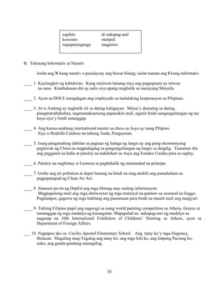 38
B. Tekstong Informativ at Narativ
Isulat ang N kung narativ o pasalaysay ang bawat bilang; isulat naman ang I kung informativ.
____ 1. Kaylungkot ng kabukiran. Kung maiiwan lamang niya ang pagpapaani ay iniwan
na sana. Kinabukasan din ay aalis siya upang magbalik sa masayang Maynila.
____ 2. Ayon sa DOLE naragdagan ang empleyado sa malalaking korporasyon sa Pilipinas.
____ 3. At si Andong ay nagbalik uli sa dating kalagayan. Minsa’y dumulog sa dating
pinagtratrabahuhan, nagmamakaamong papasukin muli, ngunit hindi nangangailangan ng tao
kaya siya’y hindi natanggap.
____ 4. Ang kauna-unahang international master sa chess sa Asya ay isang Pilipino.
Siya si Rodolfo Cardoso na tubong Anda, Pangasinan.
____ 5. Isang pangunahing dahilan sa pagtaas ng halaga ng langis ay ang pang-ekonomiyang
paglawak ng China na nagpadagdag sa pangangailangan ng langis sa daigdig. Tumataas din
ang paggamit sa India at patuloy na nakikihati sa Asya ang Estados Unidos para sa suplay.
____ 6. Patuloy na naghintay si Leonora sa pagbabalik ng minamahal na prinsipe.
____ 7. Grabe ang air pollution at dapat lamang na hindi na mag-atubili ang pamahalaan sa
pagpapatupad ng Clean Air Act.
____ 8. Sinusuri pa rin ng DepEd ang mga librong may maling informasyon.
Magpupulong muli ang mga ebalweytor ng mga materyal na panturo sa susunod na linggo.
Pagkatapos, gagawa ng mga hakbang ang pamunuan para hindi na maulit muli ang nangyari.
____ 9. Tatlong Filipino pupil ang nagwagi sa isang world painting competition sa Athens, Greece at
tumanggap ng mga medalya ng karangalan. Mapapalad na nakapag-uwi ng medalya sa
naganap na 10th International Exhibition of Childrens’ Painting sa Athens, ayon sa
Department of Foreign Affairs.
___ 10. Nagtapos ako sa Cecilio Apostol Elementary School. Ang tatay ko’y taga-Hagonoy,
Bulacan. Magaling mag-Tagalog ang tatay ko; ang mga lolo ko, ang Impong Paciang ko,
naku, ang ganda-gandang managalog.
aapihin di nakapag-aral
kuwento matipid
napapatunganga magastos
 