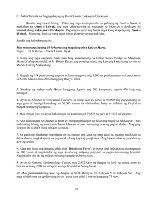 39
C. Salita/Parirala na Nagpapahayag ng Dami/Lawak, Lokasyon/Direksyon
Basahin ang bawat bilang. Piliin ang mga salita/parirala na pahayag ng dami o lawak at
markahan ng Dami o Lawak, ang mga salita/parirala na nauugnay sa lokasyon o direksyon na
mamarkahang Lokasyon o Direksyon. Pagkatapos, uriin ang bawat sagot kung ekspresyong tiyak o
di tiyak. Maaaring higit sa isang sagot bawat ekspresyon ang makikita.
Sundin ang halimbawang ito.
May minanang lupaing 10 hektarya ang magulang nina Kyla at Marty.
Sagot: 10 hektarya – Dami/Lawak, tiyak.
1. Kung ang mga nagrarali hindi man lang makatuntong sa Chino Roces Bridge sa Mendiola,
Maynila kahapon, tinulak ni Fr. Robert Reyes, ang running priest, ang kanyang kaisa-isang kariton sa
Mabini Hall ng Malacañang.
2. Nagtala ng 1.9 porsyentong pagtaas sa lakas-paggawa ang 3,300 na pinakamataas na korporasyon
sa Metro Manila mula Abril hanggang Hunyo, 2004.
3. Sinakop ng serbey mula Hulyo hanggang Agosto ang 500 kumpanya, ngunit 476 lang ang
tumugon.
4. Ayon sa Alliance of Concerned Teachers, sa isang taon ay aabot sa 60,000 ang pagkukulang sa
mga guro at humigit-kumulang na 50,000 naman sa silid-aralan, batay sa inilabas ng DepEd sa
budget hearing ng kongreso.
5. Mas mataas daw ito kaysa kakulangan ng kasalukuyan 39,535 na guro at 51,947 na klasrum.
6. Ang kakulangan ng klasrum at titser ay mangangahulugan ng dalawang bagay sa edukasyon – mas
malalaking bilang ng estudyante bawat klasrum at mas maraming oras ng pagtatrabaho. Magiging
larawan ito sa iba’t ibang rehiyon sa bansa.
7. Sa ganitong hinaharap importante rin na matuto ang lahat ng mag-aaral na maging malikhain sa
dalawahan o magkakapares na pag-aaral o kung kaya ay pangkatan. Ang bawat sulok ay paaralan ay
gawing aralan.
8. Alam mo ba na ang dengue, kilala ring “Breakbone Fever”, ay isang viral infection na matatagpuan
sa 100 bansa at nagdudulot ng mga kalahating milyong pasyente sa pagkarami-raming hospital.
Nagdudulot din ito ng milyun-milyong kamatayan bawat taon.
9. Ayon sa National Epidemiology Center, may 2,332 kaso ng dengue sa loob ng unang anim na
buwan sa taong 2004 na inireport sa mga hospital sa buong bansa.
10. May pinakamaraming kaso ng dengue sa NCR, Rehiyon III, Rehiyon V at Rehiyon VII. Ang
mga nabibiktima ng epidemyang ito ay ‘yung nasa edad 1 buwan hanggang 75 taon.
 