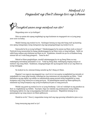 2
Modyul 11
Pagsulat ng Iba’t ibang Uri ng Liham
Tungkol saan ang modyul na ito?
Magandang araw sa iyo kaibigan!
Heto na naman ako upang magbahagi ng mga kaalaman na magagamit mo sa iyong pang-
araw-araw na buhay.
Madali lamang ang modyul na ito. Kailangan lamang na mag-ukol kang muli ng kaunting
oras upang matagumpay mong matugunan ang mga pangangailangan ng modyul na ito.
Sumusulat ka ba sa iyong kaibigan? Nakakatanggap ka ba naman ng liham mula sa kanya?
Natitiyak kong nasasayahan ka kapag nakakatanggap ka ng liham mula sa isang kaibigan. Sabik na
sabik kang mabasa ang nilalaman ng liham na ito. Kadalasan, itinatabi mo pa ito at binabasa kung
minsan lalo na’t wala kang ginagawa. Tama ba ako?
Bukod sa liham pangkaibigan, marahil nakatatanggap ka rin ng ibang liham na may
mahalagang mensaheng ipinaaalam sa iyo. Tulad ng ibang akda, mahalagang maging maayos at
malinaw ang isang liham. Kadalasan, nangangailangan din ng kasagutan mula sa iyo ang liham na
iyong natanggap.
Sa modyul na ito, tuturuan kitang sumulat ng iba’t ibang uri liham.
Bagama’t uso ngayon ang paggamit ng e-mail at text messaging sa paghahatid ng mensahe at
naipadadala ito isang iglap lamang, mahalaga pa ring matutunan mo ang pagsulat ng liham. Tulad
halimbawa ng pag-aaplay ng trabaho na makatutulong upang pormal mong maipabatid sa isang
kompanya ang iyong intensyon sa isang posisyon. Sa pamamagitan naman ng liham-aplikasyon,
nalalaman ng isang kompanya ang iyong kwalipikasyon para sa isang posisyon.
Malaki ang gamit ng modyul na ito sa iyong hinaharap. Lalo na’t nalalapit na ang panahon na
ikaw ay maghahanap ng trabaho. Siyempre, bago mo makuha ang pinakaaasam mong trabaho,
kailangang ipakita mo ang iyong pagiging interesado sa posisyon. Mapakikita lamang ito sa
pamamagitan ng isang maayos na liham-aplikasyon.
Handa ka na ba? Nawa’y magustuhan mong muli ang mga gawaing inihanda ko para sa iyo.
Isang masayang pag-aaral sa iyo!
 