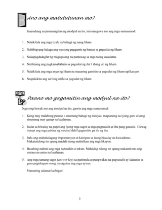 3
Ano ang matututunan mo?
Inaasahang sa pamamagitan ng modyul na ito, maisasagawa mo ang mga sumusunod:
1. Nakikilala ang mga tiyak na bahagi ng isang liham
2. Nabibigyang-halaga ang wastong paggamit ng bantas sa pagsulat ng liham
3. Nakapagdadaglat ng magagalang na pantawag sa mga taong susulatan.
4. Nalilinang ang pagkamalikhain sa pagsulat ng iba’t ibang uri ng liham
5. Nakikilala ang mga anyo ng liham na maaaring gamitin sa pagsulat ng liham-aplikasyon
6. Naipakikita ang sariling istilo sa pagsulat ng liham
Paano mo gagamitin ang modyul na ito?
Ngayong hawak mo ang modyul na ito, gawin ang mga sumusunod:
1. Kung may malabong panuto o anumang bahagi ng modyul, magtanong sa iyong guro o kung
sinumang may ganap na kaalaman.
2. Isulat sa hiwalay na papel ang iyong mga sagot sa mga pagsusulit at iba pang gawain. Huwag
itutupi ang mga pahina ng modyul dahil gagamitin pa ito ng iba.
3. Itala ang mahahalagang impormasyon at kaisipan sa isang hiwalay na kuwaderno.
Makatutulong ito upang madali mong mabalikan ang mga liksyon.
4. Basahing mabuti ang mga babasahin o teksto. Malaking tulong ito upang makamit mo ang
mataas na antas na kaalaman.
5. Ang mga tamang sagot (answer key) sa panimula at pangwakas na pagsusulit ay kukunin sa
guro pagtakapos mong masagutan ang mga aytem.
Maraming salamat kaibigan!
 