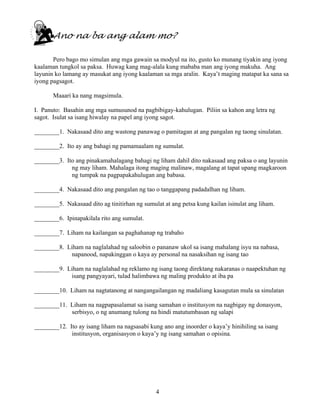 4
Ano na ba ang alam mo?
Pero bago mo simulan ang mga gawain sa modyul na ito, gusto ko munang tiyakin ang iyong
kaalaman tungkol sa paksa. Huwag kang mag-alala kung mababa man ang iyong makuha. Ang
layunin ko lamang ay masukat ang iyong kaalaman sa mga aralin. Kaya’t maging matapat ka sana sa
iyong pagsagot.
Maaari ka nang magsimula.
I. Panuto: Basahin ang mga sumusunod na pagbibigay-kahulugan. Piliin sa kahon ang letra ng
sagot. Isulat sa isang hiwalay na papel ang iyong sagot.
________1. Nakasaad dito ang wastong panawag o pamitagan at ang pangalan ng taong sinulatan.
________2. Ito ay ang bahagi ng pamamaalam ng sumulat.
________3. Ito ang pinakamahalagang bahagi ng liham dahil dito nakasaad ang paksa o ang layunin
ng may liham. Mahalaga itong maging malinaw, magalang at tapat upang magkaroon
ng tumpak na pagpapakahulugan ang babasa.
________4. Nakasaad dito ang pangalan ng tao o tanggapang padadalhan ng liham.
________5. Nakasaad dito ag tinitirhan ng sumulat at ang petsa kung kailan isinulat ang liham.
________6. Ipinapakilala rito ang sumulat.
________7. Liham na kailangan sa paghahanap ng trabaho
________8. Liham na naglalahad ng saloobin o pananaw ukol sa isang mahalang isyu na nabasa,
napanood, napakinggan o kaya ay personal na nasaksihan ng isang tao
________9. Liham na naglalahad ng reklamo ng isang taong direktang nakaranas o naapektuhan ng
isang pangyayari, tulad halimbawa ng maling produkto at iba pa
________10. Liham na nagtatanong at nangangailangan ng madaliang kasagutan mula sa sinulatan
________11. Liham na nagpapasalamat sa isang samahan o institusyon na nagbigay ng donasyon,
serbisyo, o ng anumang tulong na hindi matutumbasan ng salapi
________12. Ito ay isang liham na nagsasabi kung ano ang inoorder o kaya’y hinihiling sa isang
institusyon, organisasyon o kaya’y ng isang samahan o opisina.
 