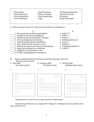 5
Patutunguhan Liham-Karaingan Pamitagang Pangwakas
Liham-Aplikasyon Liham sa Patnugot Katawan ng Liham
Liham-Pasasalamat Liham-Pagtatanong Pamuhatan
Liham-Kahilingan Lagda Bating Pambungad
II. Piliin ang sagot sa hanay B. Isulat ang letra ng bantas na ginagamit sa:
A B
_____1. bating panimula ng liham-pangangalakal. a. panipi (“”)
_____2. pamagat na kasama sa pangungusap. b. kudlit (‘)
_____3. hulihan ng mga salitang pinaikli o dinaglat. c. gitling (-)
_____4. dulo ng pangungusap na patanong. d. tandang pananong (?)
_____5. hulihan ng pangungusap na padamdam. e. kuwit (,)
_____6. petsa upang ihiwalay ang araw sa taon. f. tutuldok (:)
_____7. pahayag ng isang tao na isinama sa pangungusap. g. tandang panamdam (!)
_____8. pagitan ng panlaping ika at tambilang. h. tuldok (.)
_____9. panghalili sa isang kinaltas na titik.
_____10. hulihan ng pangungusap na pasalaysay.
III. Isulat sa sagutang papel kung anong anyo ng liham ang mga sumusunod.
Piliin ang sagot sa ibaba.
A. Semi-Blak B. Ganap na Blak C. Modifay Blak
(Semi-Block Style) (Full Block Style) (Modified Block Style)
1. 2. 3.
Kung tapos ka na, kunin mo na sa guro ang Susi sa Pagwawasto.
Kamusta ang performans mo sa pagsusulit? Palagay ko, kailangan mo pa ang modyul na ito.
Sige, simulan mo na.
________________
________________
________________
________________
________________
________________
___________________
_______________________________________________________
___________________________________________________________
___________________________________________________________
___________________________________________________________
_______________________________________________________
___________________________________________________________
___________________________________________________________
___________________________________________________________
_______________________________________________________
___________________________________________________________
________________
________________
________________
________________
________________
________________
________________
________________
___________________
________________________________________________________________
________________________________________________________________
________________________________________________________________
________________________________________________________________
________________________________________________________________
________________________________________________________________
________________________________________________________________
________________________________________________________________
________________
________________
________________
________________
________________
________________
________________
________________
________________
___________________
________________________________________________________________
________________________________________________________________
________________________________________________________________
________________________________________________________________
________________________________________________________________
________________________________________________________________
________________________________________________________________
________________________________________________________________
________________________________________________________________
________________________________________________________________
________________
________________
________________
 