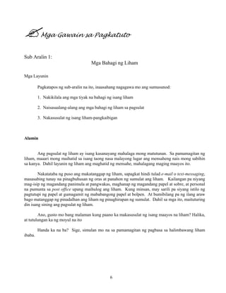 6
Mga Gawain sa Pagkatuto
Sub Aralin 1:
Mga Bahagi ng Liham
Mga Layunin
Pagkatapos ng sub-aralin na ito, inaasahang nagagawa mo ang sumusunod:
1. Nakikilala ang mga tiyak na bahagi ng isang liham
2. Naisasaalang-alang ang mga bahagi ng liham sa pagsulat
3. Nakasusulat ng isang liham-pangkaibigan
Alamin
Ang pagsulat ng liham ay isang kasanayang mahalaga mong matutunan. Sa pamamagitan ng
liham, maaari mong maihatid sa isang taong nasa malayong lugar ang mensaheng nais mong sabihin
sa kanya. Dahil layunin ng liham ang maghatid ng mensahe, mahalagang maging maayos ito.
Nakatataba ng puso ang makatanggap ng liham, sapagkat hindi tulad e-mail o text-messaging,
masasabing tunay na pinagbuhusan ng oras at panahon ng sumulat ang liham. Kailangan pa niyang
mag-isip ng magandang panimula at pangwakas, maghanap ng magandang papel at sobre, at personal
na pumunta sa post office upang maihulog ang liham. Kung minsan, may sarili pa siyang istilo ng
pagtutupi ng papel at gumagamit ng mababangong papel at bolpen. At bumibilang pa ng ilang araw
bago matanggap ng pinadalhan ang liham ng pinaghirapan ng sumulat. Dahil sa mga ito, maituturing
din isang sining ang pagsulat ng liham.
Ano, gusto mo bang malaman kung paano ka makasusulat ng isang maayos na liham? Halika,
at tutulungan ka ng moyul na ito
Handa ka na ba? Sige, simulan mo na sa pamamagitan ng pagbasa sa halimbawang liham
ibaba.
 