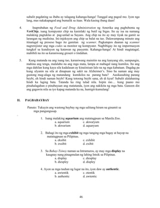 46
subalit pagdating sa ibaba ay talagang kahanga-hanga! Tanggal ang pagod mo. Iyon nga
lang, mas nakakapagod ang bumalik sa itaas. Wala kasing ibang daan!
4. Inaprubahan ng Food and Drug Administration ng Amerika ang pagbebenta ng
VeriChip, isang kompyuter chip na kasinlaki ng butil ng bigas. Ito ay isa na namang
malaking pagtuklas at pag-unlad sa Sayans. Ang chip na ito ay may tiyak na gamit sa
larangan ng medisina. Ini-injeksyon ang chip sa balat na tao. Dalawampung minuto ang
itinatagal ng proseso bago ito gamitan ng scanner. Pagkatapos daanan ng scanner
nagrerejister ang mga codes sa monitor ng kompyuter. Nagbibigay ito ng impormasyon
tungkol sa kundisyon ng katawan ng pasyente. Kahanga-hanga! At hindi magtatagal,
mabibili na ito sa karaniwang groseri o tindahan.
5. Kung matanda na ang isang tao, karaniwang mainitin na ang kanyang ulo, sumpungin,
mahina ang tenga, malalabo na ang mga mata, lampa at mabagal nang kumilos. Ito ang
mga dahilan kung kaya sila kadalasan ay kinaiinisan lalo na ng mga kabataan. Dagdag pa
kung ulyanin na sila at dinapuan ng sakit na Alzheimer’s. Sino ba naman ang may
gustong mag-alaga ng matandang kumikilos na parang bata? Aasikasuhing parang
beybi, eh hindi naman beybi! Kung totoong beybi sana, eh di kyut! Subalit alalahaning
hindi ka laging bata. Tatanda ka ring tulad nila. Isipin mo… kung paano mo
pinahalagahan o pinabayaan ang matatanda, iyon ang nakikita ng mga bata. Ganoon din
ang gagawin nila sa iyo kapag matanda ka na, humigit-kumulang!
II. PAGBABAYBAY
Panuto: Tukuyin ang wastong baybay ng mga salitang hiram na ginamit sa
mga pangungusap.
.
1. Isang malaking aquarium ang matatagpuan sa Manila Zoo.
a. aquarium c. akwaryum
b. akwarium d. aquaryum
2. Bahagi ito ng mga exhibit ng mga tanging mga bagay at hayop na
matatagpuan sa Pilipinas.
a. eksibit c. exhibit
b. exsibit d. exibit
3. Sa Bahay-Tsinoy naman sa Intramuros, ay may mga display na
kaugnay nang pinagmulan ng lahing Intsik sa Pilipinas.
a. display c. diesplay
b. diespley d. displey
4. Ayon sa mga tauhan ng lugar na ito, iyon daw ay authentic.
a. awtentik c. otentik
b. authentic d. awtentic
 