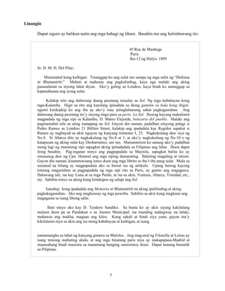 7
Linangin
Dapat siguro ay balikan natin ang mga bahagi ng liham. Basahin mo ang halimbawang ito:
45 Rue de Maubege
Paris
Ika-12 ng Hulyo, 1889
Sr. D. M. H. Del Pilar,
Minamahal kong kaibigan: Tinanggap ko ang sulat mo sampu ng mga salin ng “Defensa
ni Blumentritt.” Mabuti at mahusay ang pagkalimbag, kaya nga malaki ang aking
pasasalamat sa inyong lahat diyan. Ako’y galing sa Londres, kaya hindi ko natanggap sa
kapanahunan ang iyong sulat.
Kalakip nito ang dalawang daang pesetang iniaalay sa Sol. Ng mga kababayan kong
taga-Kalamba. Higit sa rito ang kanilang ipinadala sa aking gamitin sa bala kong ibigin:
ngunit kinikipkip ko ang iba ay ako’y may pinaglalaanang sukat pagkagastahan. Ang
dalawang daang pesetang ito’y inyong itago para sa perio. La Sol. Huwag kayong makalimot
magpadala ng mga sipi sa Kalamba, D. Mateo Elejorde, boticario del pueblo. Malaki ang
pagmamahal nila sa ating matapang na Sol. Gayon din naman, padalhan ninyong palagi si
Pedro Ramos sa Londres 21 Billiter Street, kalakip ang ipadadala kay Regidor sapakat si
Ramos ay nagbayad sa akin ngayon ng kanyang trimester I, 25. Nagkukulang daw siya ng
No.8. Si Abarca dito ay nagkukulang ng No.8 at 1, at ako’y nagkukulang ng No.10 o ng
katapusan ng aking sulat kay Desbarrantes, ani mo. Mamatamisin ko sanang ako’y padalhan
mong lagi ng maraming sipi sapagkat aking ipinadadala sa Filipinas ang lahat. Doon dapat
itong basahin. Pag-ingatan ninyo ang pagpapadala sa Maynila, sapagkat balita ko ay
sinusunog daw ng Cpn. Heneral ang mga siping dumarating. Baluting magaling at imisin.
Gayon din naman, kinatutuwaang totoo doon ang mga librito at iba’t iba pang sulat. Mula sa
susunod na bilang ay magpapadala ako sa bawat isa ng artikulo. Upang huwag kayong
totoong magastahan sa pagpapadala ng mga sipi rito sa Paris, ay ganito ang magagawa.
Dalawang tali, isa kay Luna at sa mga Pardo, at isa sa akin, Ventura, Abarca, Trinidad, etc.,
etc. Sabihin ninyo sa aking kung kinakapos ng salapi ang Sol.
Isasabay kong ipadadala ang Memoria ni Blumentritt na aking ipalilimbag at aking
pagkakagastahan. Ako ang maghuusay ng mga puweba. Sabihin sa akin kung magkano ang
magagasta sa isang libong salin.
Ibati ninyo ako kay D. Teodoro Sandiko. Sa banta ko ay akin siyang kakilalang
malaon doon pa sa Pandakan o sa Ateneo Municipal; isa manding mahagway na lalaki,
mahawas ang mukha, magaan ang kilos. Kung sakali at hindi siya yaon, gayon ma’y
kikilalanin niya sa akin ang isa mong kababayan at kaibigan, at isang
namamangha sa lahat ng kanyang ginawa sa Malolos. Ang mag-aral ng Filosofia at Letras ay
isang totoong mabuting akala, at ang mga binatang paris niya ay makapapasa-Madrid at
maaasahang hindi masisira sa masamang hanging sumisimoy doon. Dapat lamang bumalik
sa Pilipinas.
 