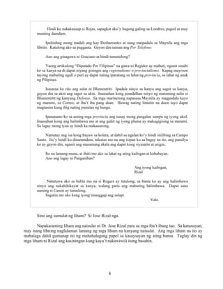 8
Hindi ko nakakausap si Rojas, sapagkat ako’y bagong galing sa Londres, pagod at may
munting damdam.
Ipalimbag mong madali ang kay Desbarrantes at nang maipadala sa Maynila ang mga
librito. Katulong ako sa paggasta. Gayon din naman ang Por Telefono.
Ano ang ginagawa ni Graciano at hindi tumutulong?
Yaong artikulong “Diputado Por Filipinas” na gawa ni Regidor ay mabuti, ngunit sinabi
ko sa kanya na di dapat niyang gisingin ang regionalismo o provincialismo. Kapag mayroon
tayong mabuting ugali o puri ay dapat nating iparatang sa lahat ng provincia, sa lahat ng anak
ng Pilipinas.
Isasama ko rito ang sulat ni Blumentritt. Ipadala ninyo sa kanya ang sagot sa kanya,
gayon din sa akin ang sagot sa akin. Inaasahan kong pinadalhan ninyo ng maraming salin si
Blumentritt ng kanyang Defensa. Sa mga marinerong napasasa Maynila ay magpadala kayo
ng marami, sa Correo, at iba’t iba pang daan. Huwag nating limutin na doon tayo dapat
magtanim kung ibig nating pumitas ng bunga.
Ipanatanto ko sa aming mga provincia ang tunay mong pangalan sampu ng iyong ukol.
Inaasahan kong ang halimbawa mo at ang guhit ng iyong pluma ay makagigising sa marami.
Sa lagay mong iyan ay hindi ka makauurong.
Namatay ang isa kong bayaw sa kolera, at dahil sa ngalan ko’y hindi inilibing sa Campo
Santo. Ito’y hindi ko dinaramdam, talastas mo na ang isipan ko sa bagay na ito, ang pamilya
ko ay gayon din, ngunit ang masamang akala ang dapat kong siyasatin at usigin.
Ito na lamang muna, at ibati mo ako sa lahat ng ating kaibigan at kababayan.
Ano ang lagay ni Panganiban?
Ang iyong kaibigan,
Rizal
Natutuwa ako sa balita mo na si Rogers ay tutulong; sa banta ko ay ang halimbawa
ninyo ang nakahihikayat sa kanya; walang paris ang mabuting halimbawa. Dapat sana
naming si Canon ay tumulong.
Sagutin mo ako kung iyong tinanggap ang salapi.
Vale.
Sino ang sumulat ng liham? Si Jose Rizal nga.
Napakaraming liham ang naisulat ni Dr. Jose Rizal para sa mga iba’t ibang tao. Sa katunayan,
may isang librong naglalaman lamang ng mga liham na kanyang naisulat. Ang mga liham na ito ay
mahalaga dahil gumanap ito ng mahahalagang papel sa kasaysayan ng ating bansa. Taglay din ng
mga liham ni Rizal ang kasiningan kung kaya’t nakawiwili itong basahin.
 