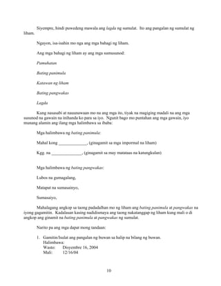 10
Siyempre, hindi puwedeng mawala ang lagda ng sumulat. Ito ang pangalan ng sumulat ng
liham.
Ngayon, isa-isahin mo nga ang mga bahagi ng liham.
Ang mga bahagi ng liham ay ang mga sumusunod:
Pamuhatan
Bating panimula
Katawan ng liham
Bating pangwakas
Lagda
Kung nasasabi at nauunawaan mo na ang mga ito, tiyak na magiging madali na ang mga
susunod na gawain na inihanda ko para sa iyo. Ngunit bago mo puntahan ang mga gawain, iyo
munang alamin ang ilang mga halimbawa sa ibaba:
Mga halimbawa ng bating panimula:
Mahal kong _____________, (ginagamit sa mga impormal na liham)
Kgg. na ______________, (ginagamit sa may matataas na katungkulan)
Mga halimbawa ng bating pangwakas:
Lubos na gumagalang,
Matapat na sumasainyo,
Sumasaiyo,
Mahalagang angkop sa taong padadalhan mo ng liham ang bating panimula at pangwakas na
iyong gagamitin. Kadalasan kasing nadidismaya ang taong nakatanggap ng liham kung mali o di
angkop ang ginamit na bating panimula at pangwakas ng sumulat.
Narito pa ang mga dapat mong tandaan:
1. Gamitin/Isulat ang pangalan ng buwan sa halip na bilang ng buwan.
Halimbawa:
Wasto: Disyembre 16, 2004
Mali: 12/16/04
 