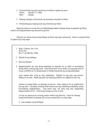 11
2. Gamitin/Isulat ang petsa ng buwan sa halip na ngalan ng araw.
Wasto: Oktubre 17, 2004
Mali: Sabado
3. Maging maingat sa kawastuan ng anumang isinusulat sa liham.
4. Kinakailangang maging tiyak ang nilalaman ng liham.
Ngayong alam mo na ang ilan sa mahahalagang dapat isaalang-alang sa pagsulat ng liham,
maaari mo nang puntahan ang susunod na gawain.
Tukuyin mo naman kung anong bahagi ng liham ang mga sumusunod. Isulat sa isang hiwalay
na papel ang iyong sagot.
1. Brgy. Calaoan, Sta. Cruz
Ilocos Sur
Ika-17 ng Oktubre, 2004
2. Matalik kong kaibigan,
3. Rowena Mendol
4. Ipagpaumanhin mo ang aking madalang na pagsulat ito ay dahil sa masyadong
akong abala sa aking pag-aaral. Alam kong ikaw rin ay abala sa iyong pag-aaral at
isa pa, naibalita mo sa aking kasapi sa bilang manunulat ng inyong pahayagan.
Ayos naman dito, wala pa ring nagbabago. Malapit na nga pala ang piyesta.
Makauwi ka sana. Balak nga pala ng ating mga kaklase na magkaroon tayo ng
reunion sa aming bahay sa darating na piyesta. Sana makauwi ka at magkita-kita
tayong muli. Siyempre, hinding-hindi mawawala ang mahabang-mahabang nating
kwentuhang magkakaklase. Ang batch lang ‘ata natin ang may magandang
pagsasamahan di ba? Alam kong sasang-ayon ka sa akin.
O sige na, pasensya ka na kung medyo maikli ang liham ko. Gusto ko lamang
kitang kamustahin at ipaalam din na ayos naman ditto sa ating lugar.
5. Ang matapat mong kaibigan,
 