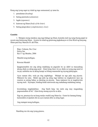 12
Kung ang iyong sagot ay tulad ng mga sumusunod, ay tama ka.
1. pamuhatan (heading)
2. bating panimula (salutation)
3. lagda (signature)
4. katawan ng liham (body of the letter)
5. bating pangwakas (complementary close)
Gamitin
1. Matapos mong matukoy ang mga bahagi ng liham, kumuha muli ng isang buong papel at
ayusin ang ikalawang liham. Ayusin ito tulad ng ginawang pagkakaayos ni Jose Rizal ng kanyang
liham para kay Marcelo H. del Pilar.
Brgy. Calaoan, Sta. Cruz
Ilocos Sur
Ika-17 ng Oktubre, 2004
Matalik kong kaibigan,
Rowena Mendol
Ipagpaumanhin mo ang aking madalang na pagsulat ito ay dahil sa masyadong
akong abala sa aking pag-aaral. Alam kong ikaw rin ay abala sa iyong pag-aaral at
isa pa, naibalita mo sa aking kasapi sa bilang manunulat ng inyong pahayagan.
Ayos naman dito, wala pa ring nagbabago. Malapit na nga pala ang piyesta.
Makauwi ka sana. Balak nga pala ng ating mga kaklase na magkaroon tayo ng
reunion sa aming bahay sa darating na piyesta. Sana makauwi ka at magkita-kita
tayong muli. Siyempre, hinding-hindi mawawala ang mahabang-mahabang nating
kwentuhang magkakaklase. Ang batch lang ‘ata natin ang may magandang
pagsasamahan di ba? Alam kong sasang-ayon ka sa akin.
Sige na, pasensya ka na kung medyo maikli ang liham ko. Gusto ko lamang kitang
kamustahin at ipaalam din na ayos naman ditto sa ating lugar.
Ang matapat mong kaibigan,
Ihambing mo rito ang iyong ginawa.
 