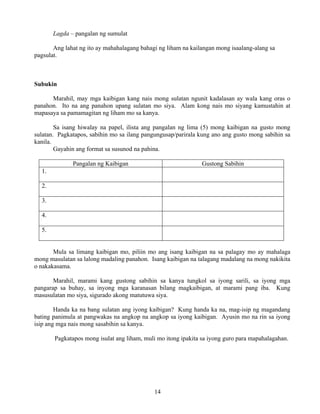 14
Lagda – pangalan ng sumulat
Ang lahat ng ito ay mahahalagang bahagi ng liham na kailangan mong isaalang-alang sa
pagsulat.
Subukin
Marahil, may mga kaibigan kang nais mong sulatan ngunit kadalasan ay wala kang oras o
panahon. Ito na ang panahon upang sulatan mo siya. Alam kong nais mo siyang kamustahin at
mapasaya sa pamamagitan ng liham mo sa kanya.
Sa isang hiwalay na papel, ilista ang pangalan ng lima (5) mong kaibigan na gusto mong
sulatan. Pagkatapos, sabihin mo sa ilang pangungusap/parirala kung ano ang gusto mong sabihin sa
kanila.
Gayahin ang format sa susunod na pahina.
Pangalan ng Kaibigan Gustong Sabihin
1.
2.
3.
4.
5.
Mula sa limang kaibigan mo, piliin mo ang isang kaibigan na sa palagay mo ay mahalaga
mong masulatan sa lalong madaling panahon. Isang kaibigan na talagang madalang na mong nakikita
o nakakasama.
Marahil, marami kang gustong sabihin sa kanya tungkol sa iyong sarili, sa iyong mga
pangarap sa buhay, sa inyong mga karanasan bilang magkaibigan, at marami pang iba. Kung
masusulatan mo siya, sigurado akong matutuwa siya.
Handa ka na bang sulatan ang iyong kaibigan? Kung handa ka na, mag-isip ng magandang
bating panimula at pangwakas na angkop na angkop sa iyong kaibigan. Ayusin mo na rin sa iyong
isip ang mga nais mong sasabihin sa kanya.
Pagkatapos mong isulat ang liham, muli mo itong ipakita sa iyong guro para mapahalagahan.
 